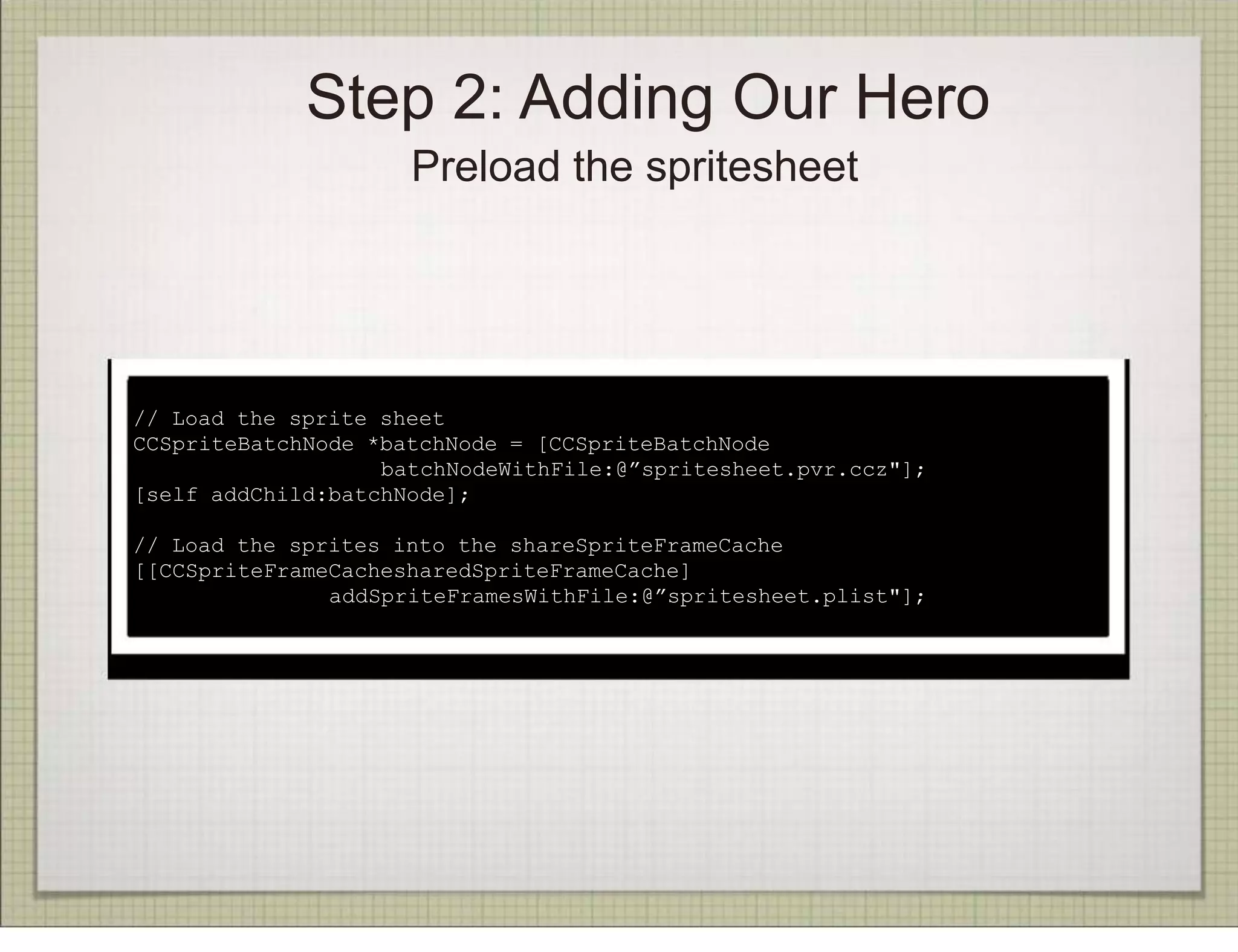 Step 2: Adding Our Hero
                     Preload the spritesheet




(In init)
// Load the sprite sheet
CCSpriteBatchNode *batchNode = [CCSpriteBatchNode
                   batchNodeWithFile:@”spritesheet.pvr.ccz"];
[self addChild:batchNode];

// Load the sprites into the shareSpriteFrameCache
[[CCSpriteFrameCachesharedSpriteFrameCache]
               addSpriteFramesWithFile:@”spritesheet.plist"];
 