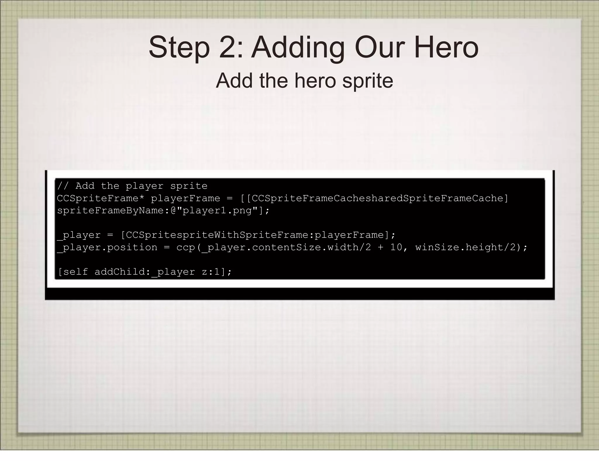 Step 2: Adding Our Hero
                         Add the hero sprite



// Add the player sprite
CCSpriteFrame* playerFrame = [[CCSpriteFrameCachesharedSpriteFrameCache]
spriteFrameByName:@"player1.png"];

_player = [CCSpritespriteWithSpriteFrame:playerFrame];
_player.position = ccp(_player.contentSize.width/2 + 10, winSize.height/2);

[self addChild:_player z:1];
 