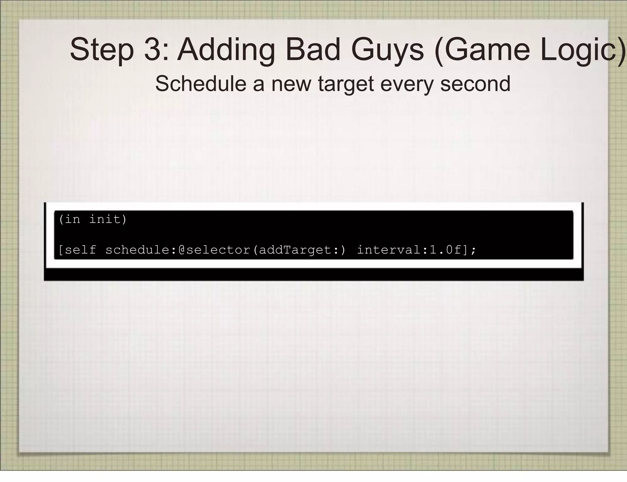 Step 3: Adding Bad Guys (Game Logic)
            Schedule a new target every second




(in init)

[self schedule:@selector(addTarget:) interval:1.0f];
 