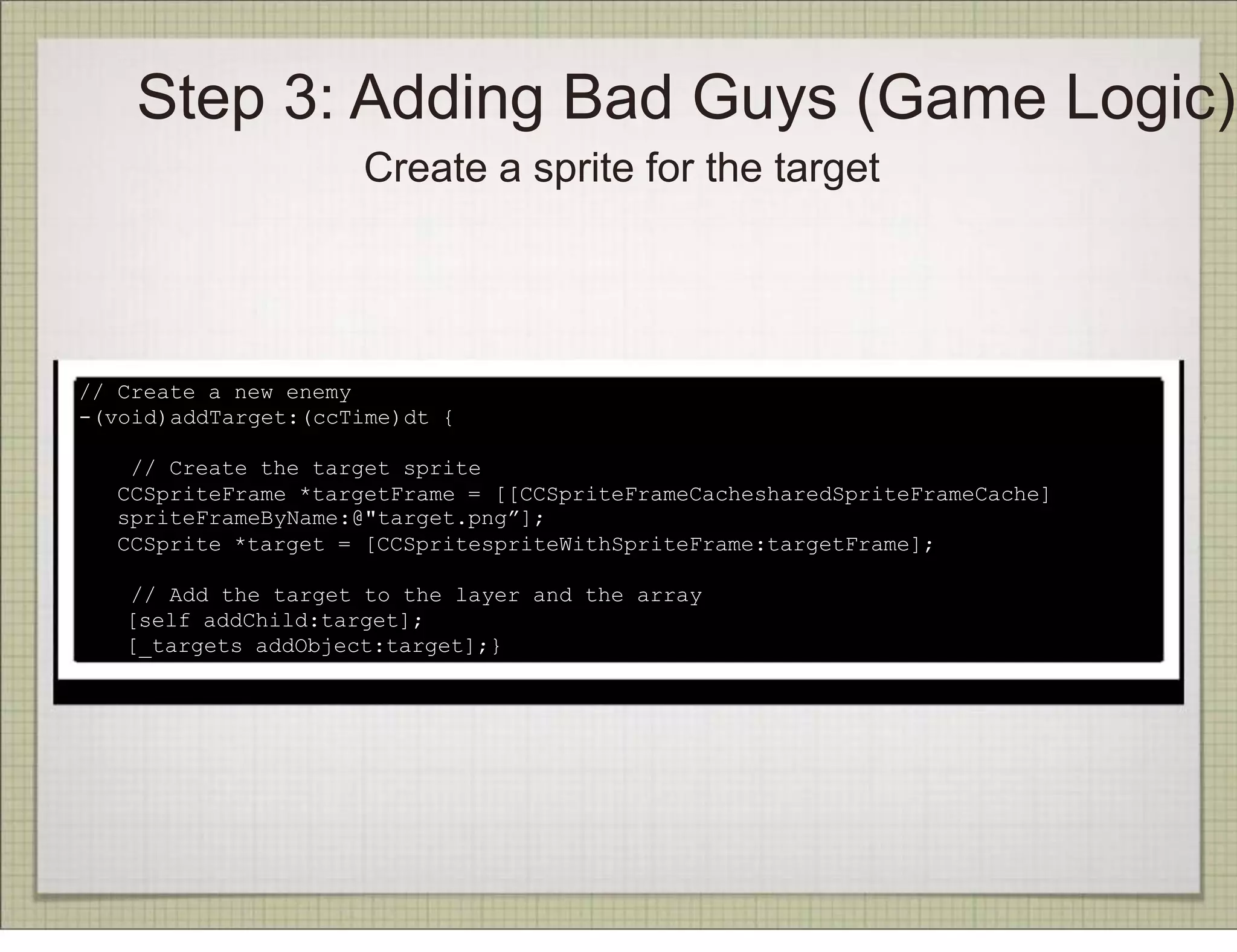 Step 3: Adding Bad Guys (Game Logic)
                      Create a sprite for the target




// Create a new enemy
-(void)addTarget:(ccTime)dt {

     // Create the target sprite
    CCSpriteFrame *targetFrame = [[CCSpriteFrameCachesharedSpriteFrameCache]
    spriteFrameByName:@"target.png”];
    CCSprite *target = [CCSpritespriteWithSpriteFrame:targetFrame];

    // Add the target to the layer and the array
!   [self addChild:target];
!   [_targets addObject:target];}
 