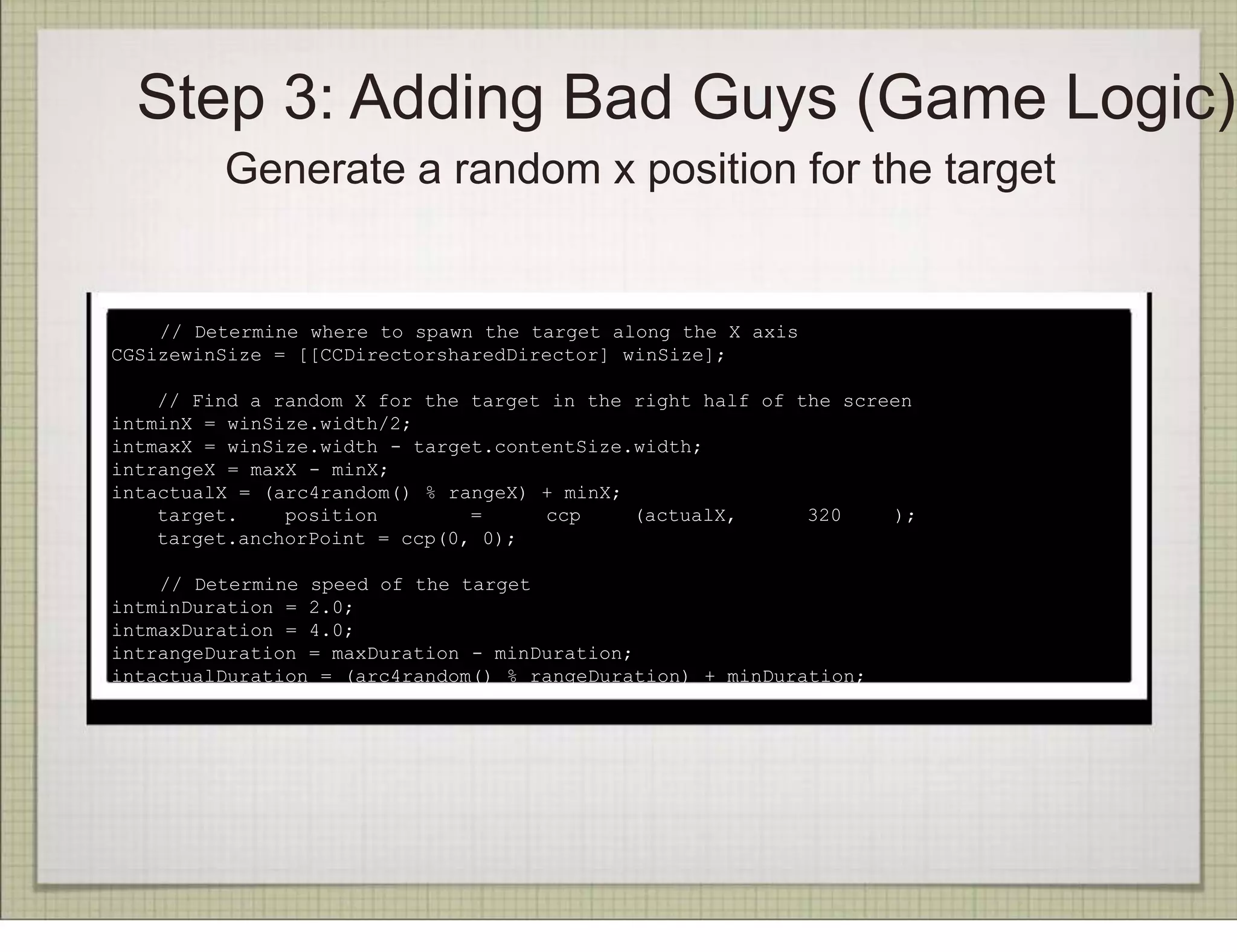 Step 3: Adding Bad Guys (Game Logic)
         Generate a random x position for the target


    // Determine where to spawn the target along the X axis
CGSizewinSize = [[CCDirectorsharedDirector] winSize];

    // Find a random X for the target in the right half of the screen
intminX = winSize.width/2;
intmaxX = winSize.width - target.contentSize.width;
intrangeX = maxX - minX;
intactualX = (arc4random() % rangeX) + minX;
    target.    position        =     ccp     (actualX,      320    );
    target.anchorPoint = ccp(0, 0);

    // Determine speed of the target
intminDuration = 2.0;
intmaxDuration = 4.0;
intrangeDuration = maxDuration - minDuration;
intactualDuration = (arc4random() % rangeDuration) + minDuration;
 