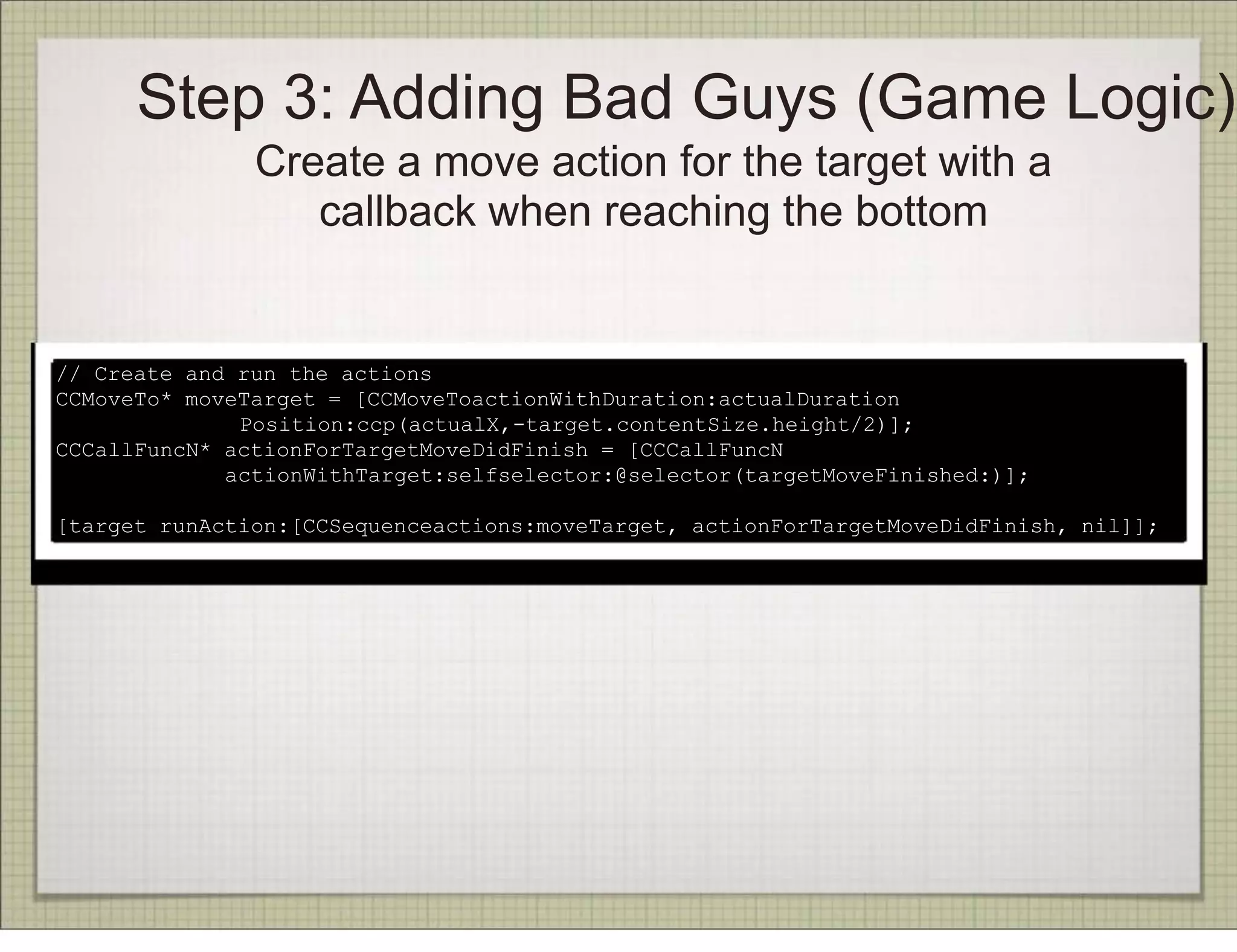Step 3: Adding Bad Guys (Game Logic)
               Create a move action for the target with a
                  callback when reaching the bottom


// Create and run the actions
CCMoveTo* moveTarget = [CCMoveToactionWithDuration:actualDuration
              Position:ccp(actualX,-target.contentSize.height/2)];
CCCallFuncN* actionForTargetMoveDidFinish = [CCCallFuncN
             actionWithTarget:selfselector:@selector(targetMoveFinished:)];

[target runAction:[CCSequenceactions:moveTarget, actionForTargetMoveDidFinish, nil]];
 