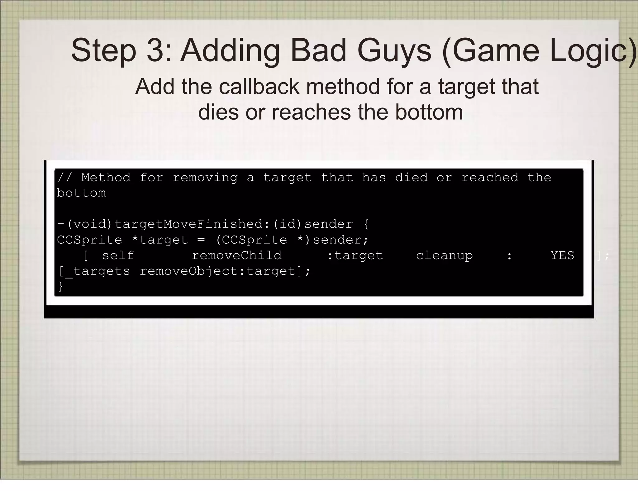 Step 3: Adding Bad Guys (Game Logic)
         Add the callback method for a target that
               dies or reaches the bottom

// Method for removing a target that has died or reached the
bottom

-(void)targetMoveFinished:(id)sender {
CCSprite *target = (CCSprite *)sender;
   [ self       removeChild      :target   cleanup    :    YES   ];
[_targets removeObject:target];
}
 