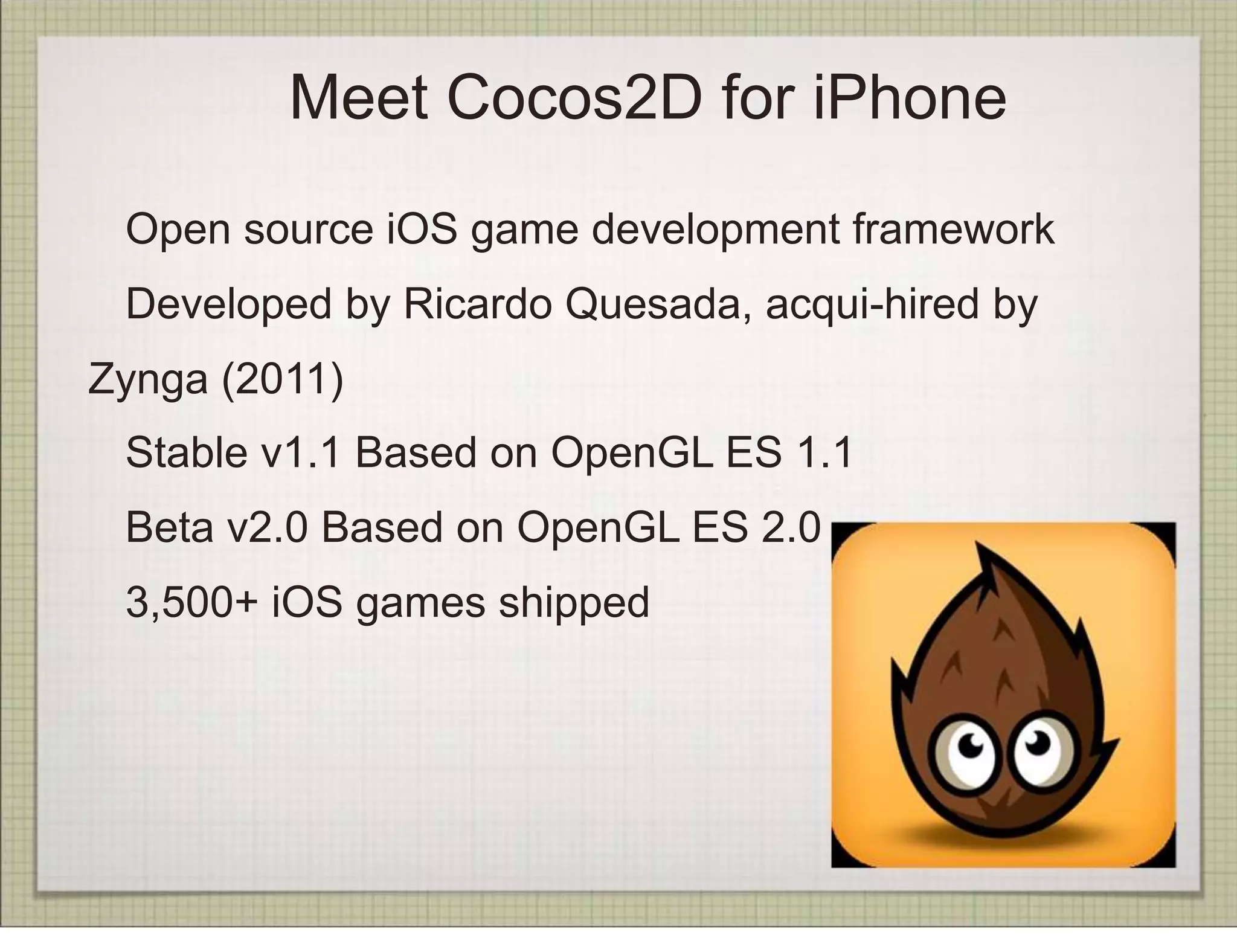 Meet Cocos2D for iPhone
 Open source iOS game development framework
 Developed by Ricardo Quesada, acqui-hired by
Zynga (2011)
 Stable v1.1 Based on OpenGL ES 1.1
 Beta v2.0 Based on OpenGL ES 2.0
 3,500+ iOS games shipped
 