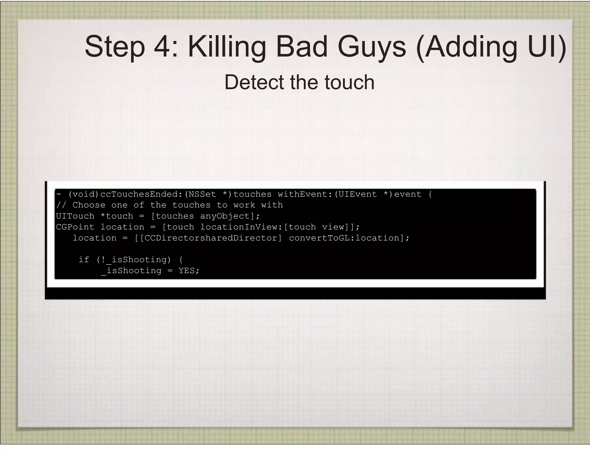 Step 4: Killing Bad Guys (Adding UI)
                              Detect the touch




- (void)ccTouchesEnded:(NSSet *)touches withEvent:(UIEvent *)event {
// Choose one of the touches to work with
UITouch *touch = [touches anyObject];
CGPoint location = [touch locationInView:[touch view]];
   location = [[CCDirectorsharedDirector] convertToGL:location];

    if (!_isShooting) {
        _isShooting = YES;
 