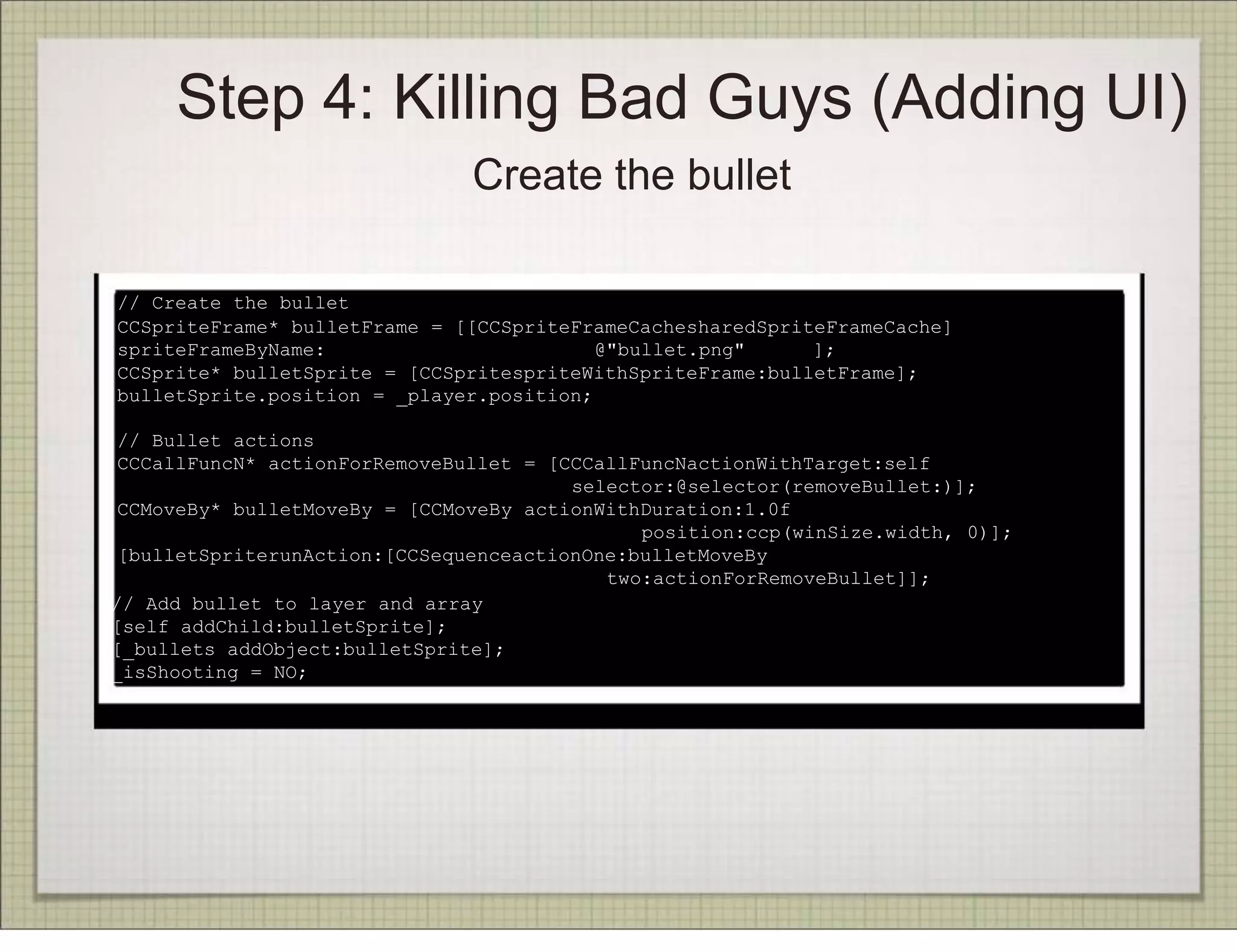Step 4: Killing Bad Guys (Adding UI)
                               Create the bullet

// Create the bullet
CCSpriteFrame* bulletFrame = [[CCSpriteFrameCachesharedSpriteFrameCache]
spriteFrameByName:                        @"bullet.png"     ];
CCSprite* bulletSprite = [CCSpritespriteWithSpriteFrame:bulletFrame];
bulletSprite.position = _player.position;

 // Bullet actions
 CCCallFuncN* actionForRemoveBullet = [CCCallFuncNactionWithTarget:self
                                        selector:@selector(removeBullet:)];
 CCMoveBy* bulletMoveBy = [CCMoveBy actionWithDuration:1.0f
                                              position:ccp(winSize.width, 0)];
 [bulletSpriterunAction:[CCSequenceactionOne:bulletMoveBy
                                           two:actionForRemoveBullet]];
// Add bullet to layer and array
[self addChild:bulletSprite];
[_bullets addObject:bulletSprite];
_isShooting = NO;
 