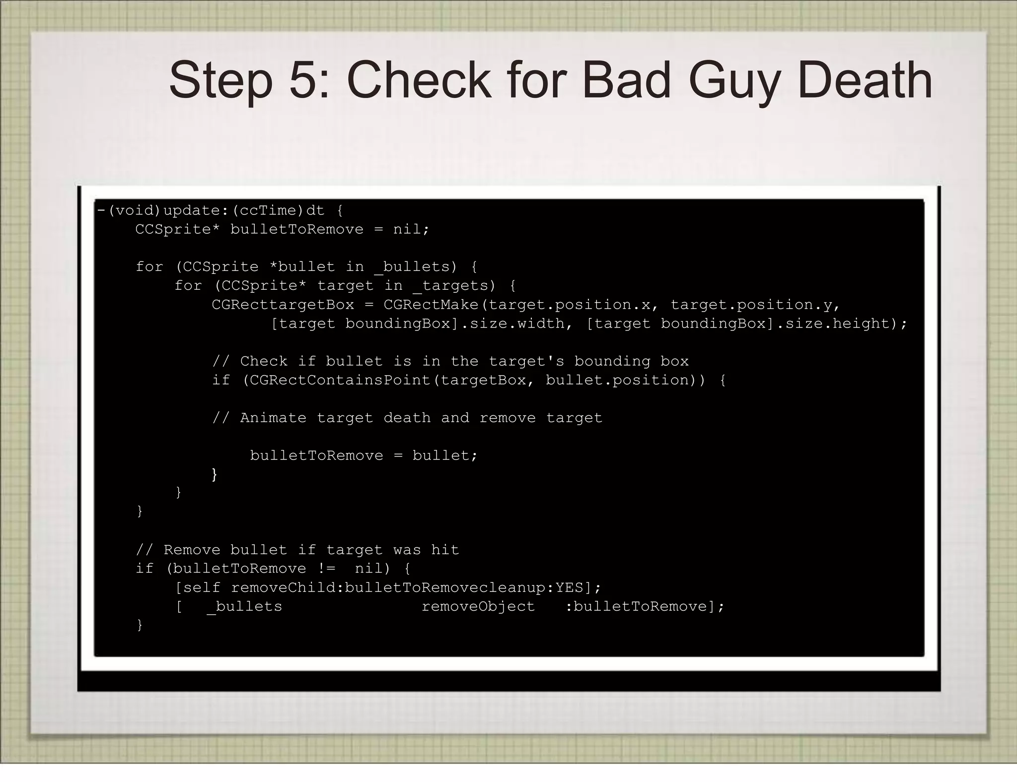 Step 5: Check for Bad Guy Death

-(void)update:(ccTime)dt {
    CCSprite* bulletToRemove = nil;

    for (CCSprite *bullet in _bullets) {
        for (CCSprite* target in _targets) {
            CGRecttargetBox = CGRectMake(target.position.x, target.position.y,
                  [target boundingBox].size.width, [target boundingBox].size.height);

            // Check if bullet is in the target's bounding box
            if (CGRectContainsPoint(targetBox, bullet.position)) {

            // Animate target death and remove target

                bulletToRemove = bullet;
            }
        }
    }

    // Remove bullet if target was hit
    if (bulletToRemove != nil) {
        [self removeChild:bulletToRemovecleanup:YES];
        [ _bullets                removeObject   :bulletToRemove];
    }
}
 