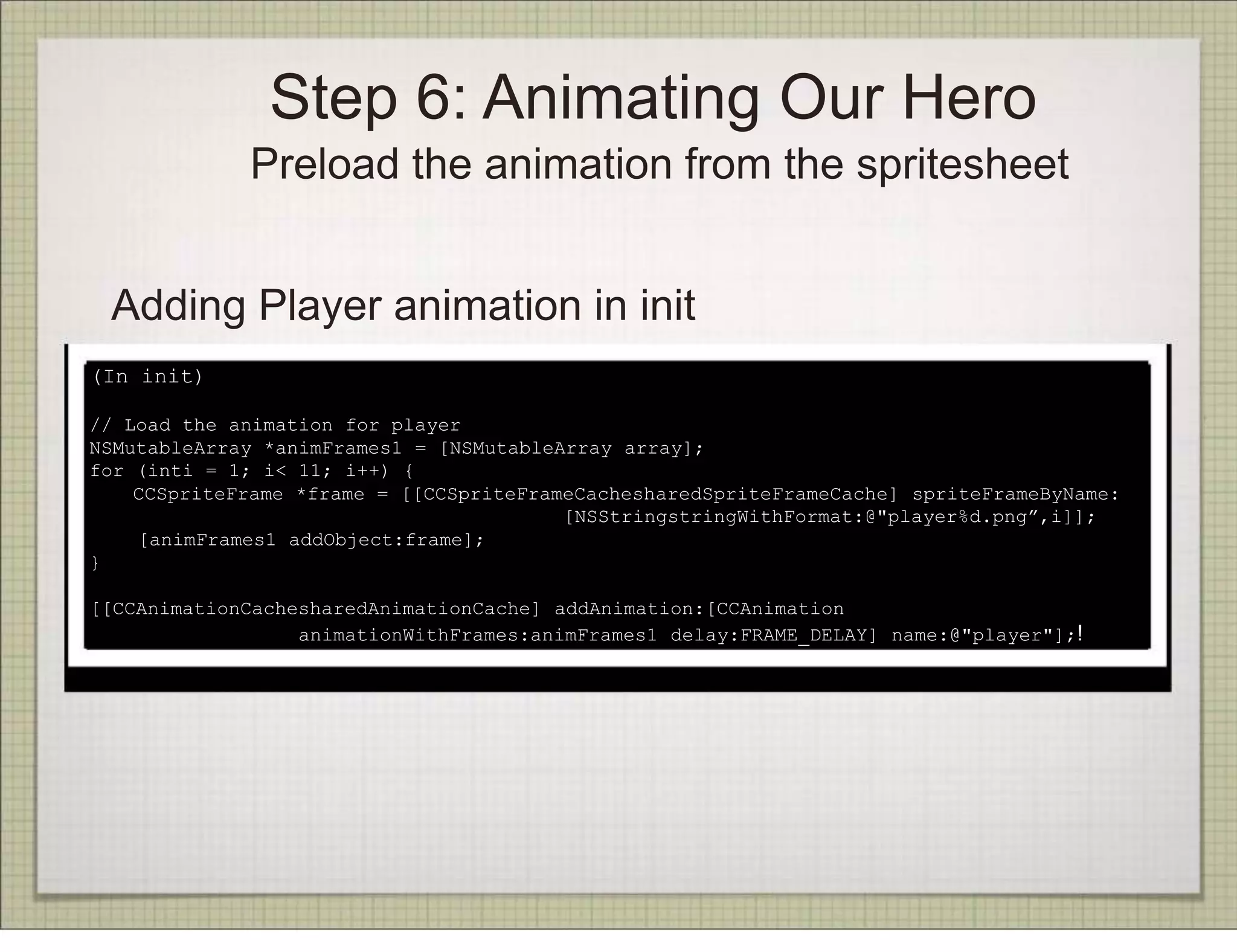 Step 6: Animating Our Hero
             Preload the animation from the spritesheet


 Adding Player animation in init
(In init)

// Load the animation for player
NSMutableArray *animFrames1 = [NSMutableArray array];
for (inti = 1; i< 11; i++) {
    CCSpriteFrame *frame = [[CCSpriteFrameCachesharedSpriteFrameCache] spriteFrameByName:
                                         [NSStringstringWithFormat:@"player%d.png”,i]];
    [animFrames1 addObject:frame];
}

[[CCAnimationCachesharedAnimationCache] addAnimation:[CCAnimation
                  animationWithFrames:animFrames1 delay:FRAME_DELAY] name:@"player"];!
 