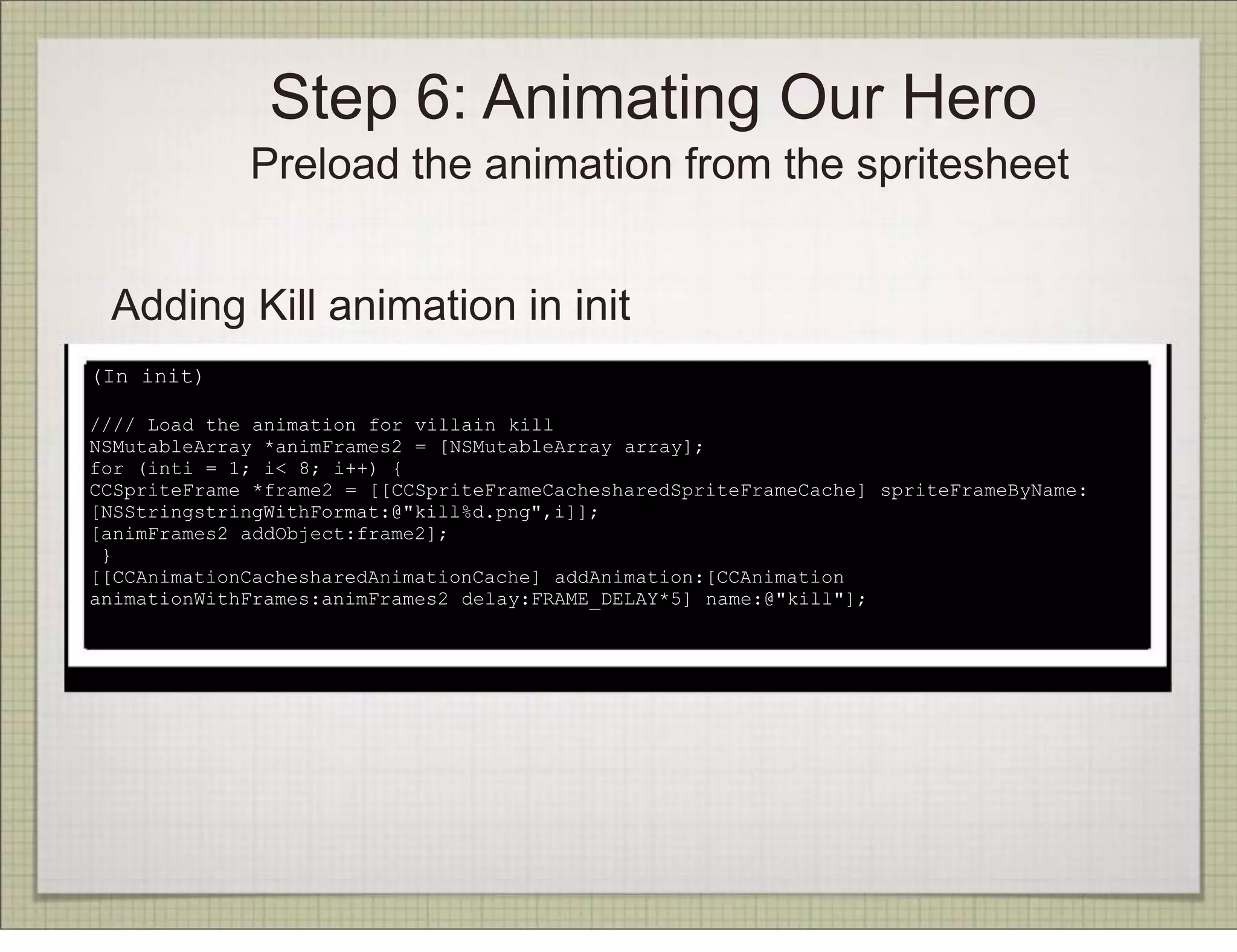 Step 6: Animating Our Hero
             Preload the animation from the spritesheet


 Adding Kill animation in init
(In init)

//// Load the animation for villain kill
NSMutableArray *animFrames2 = [NSMutableArray array];
for (inti = 1; i< 8; i++) {
CCSpriteFrame *frame2 = [[CCSpriteFrameCachesharedSpriteFrameCache] spriteFrameByName:
[NSStringstringWithFormat:@"kill%d.png",i]];
[animFrames2 addObject:frame2];
 }
[[CCAnimationCachesharedAnimationCache] addAnimation:[CCAnimation
animationWithFrames:animFrames2 delay:FRAME_DELAY*5] name:@"kill"];
 
