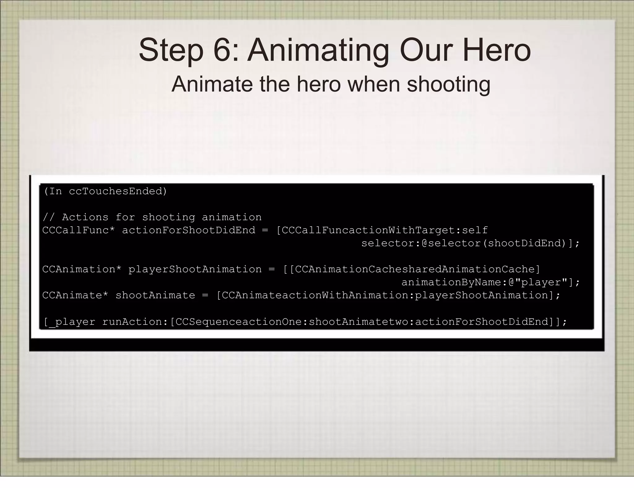 Step 6: Animating Our Hero
                      Animate the hero when shooting



(In ccTouchesEnded)

// Actions for shooting animation
CCCallFunc* actionForShootDidEnd = [CCCallFuncactionWithTarget:self
                                                selector:@selector(shootDidEnd)];

CCAnimation* playerShootAnimation = [[CCAnimationCachesharedAnimationCache]
                                                      animationByName:@"player"];
CCAnimate* shootAnimate = [CCAnimateactionWithAnimation:playerShootAnimation];

[_player runAction:[CCSequenceactionOne:shootAnimatetwo:actionForShootDidEnd]];
 