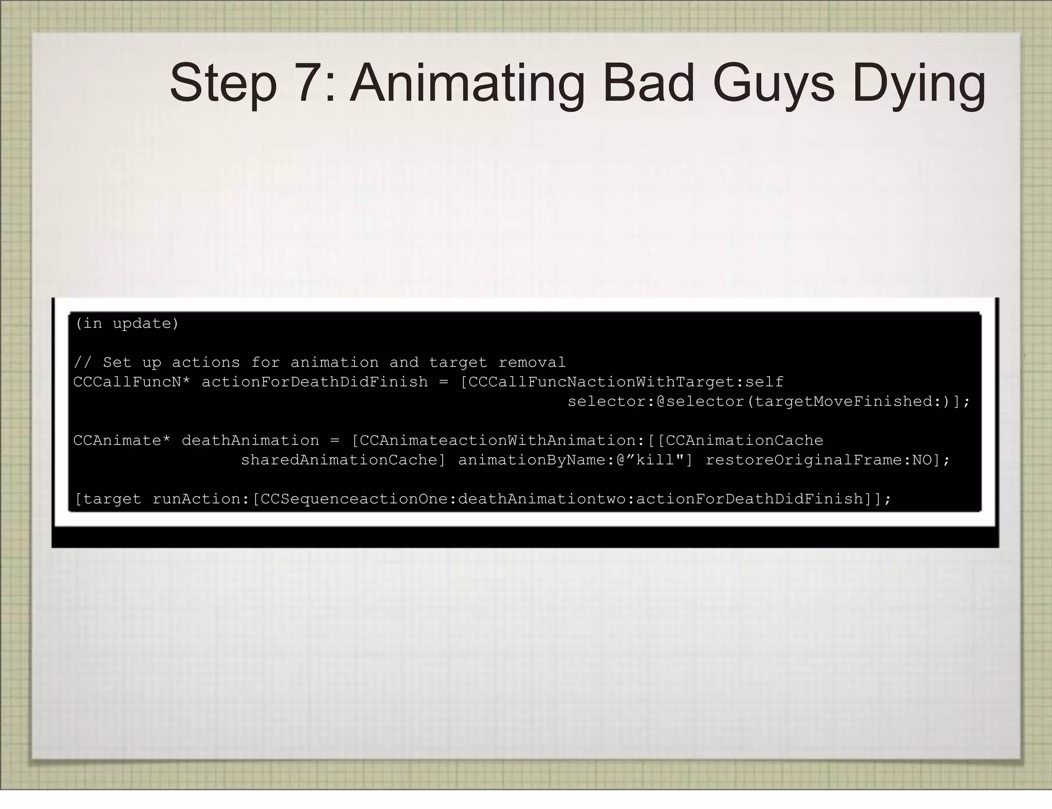 Step 7: Animating Bad Guys Dying



(in update)

// Set up actions for animation and target removal
CCCallFuncN* actionForDeathDidFinish = [CCCallFuncNactionWithTarget:self
                                                   selector:@selector(targetMoveFinished:)];

CCAnimate* deathAnimation = [CCAnimateactionWithAnimation:[[CCAnimationCache
                 sharedAnimationCache] animationByName:@”kill"] restoreOriginalFrame:NO];

[target runAction:[CCSequenceactionOne:deathAnimationtwo:actionForDeathDidFinish]];
 