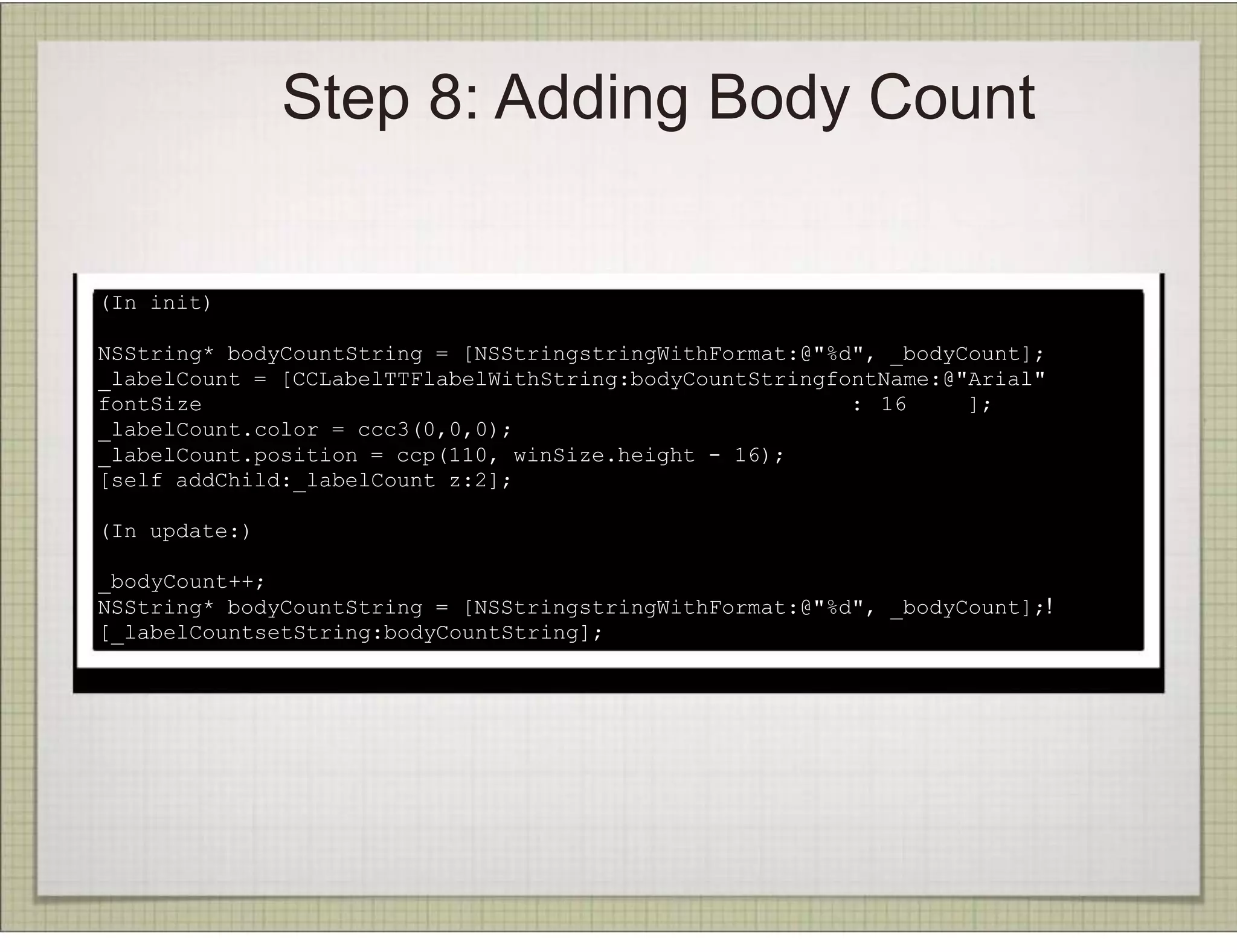 Step 8: Adding Body Count


(In init)

NSString* bodyCountString = [NSStringstringWithFormat:@"%d", _bodyCount];
_labelCount = [CCLabelTTFlabelWithString:bodyCountStringfontName:@"Arial"
fontSize                                                  : 16     ];
_labelCount.color = ccc3(0,0,0);
_labelCount.position = ccp(110, winSize.height - 16);
[self addChild:_labelCount z:2];

(In update:)

_bodyCount++;
NSString* bodyCountString = [NSStringstringWithFormat:@"%d", _bodyCount];!
[_labelCountsetString:bodyCountString];
 