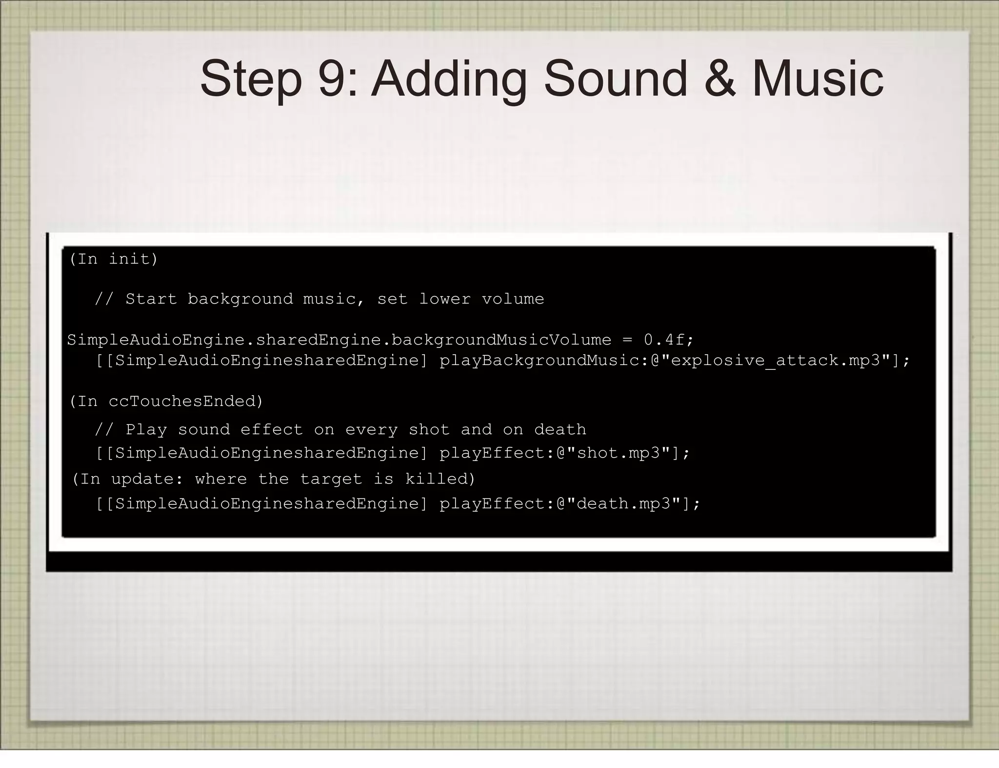 Step 9: Adding Sound & Music


(In init)

!   // Start background music, set lower volume

SimpleAudioEngine.sharedEngine.backgroundMusicVolume = 0.4f;
! [[SimpleAudioEnginesharedEngine] playBackgroundMusic:@"explosive_attack.mp3"];

(In ccTouchesEnded)
   // Play sound effect on every shot and on death
!
   [[SimpleAudioEnginesharedEngine] playEffect:@"shot.mp3"];
!(In update: where the target is killed)
! [[SimpleAudioEnginesharedEngine] playEffect:@"death.mp3"];
 