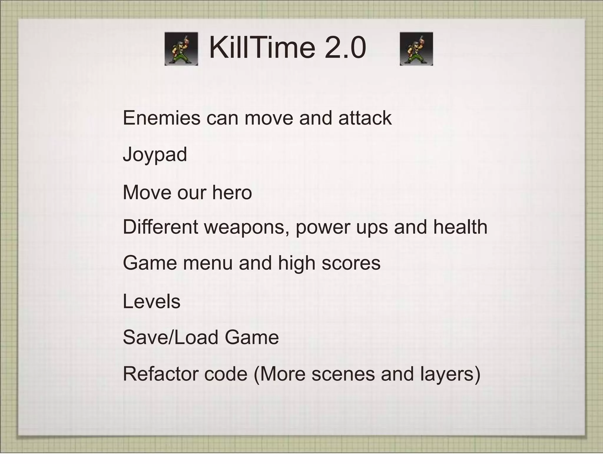 KillTime 2.0

Enemies can move and attack
Joypad
Move our hero
Different weapons, power ups and health
Game menu and high scores
Levels
Save/Load Game
Refactor code (More scenes and layers)
 
