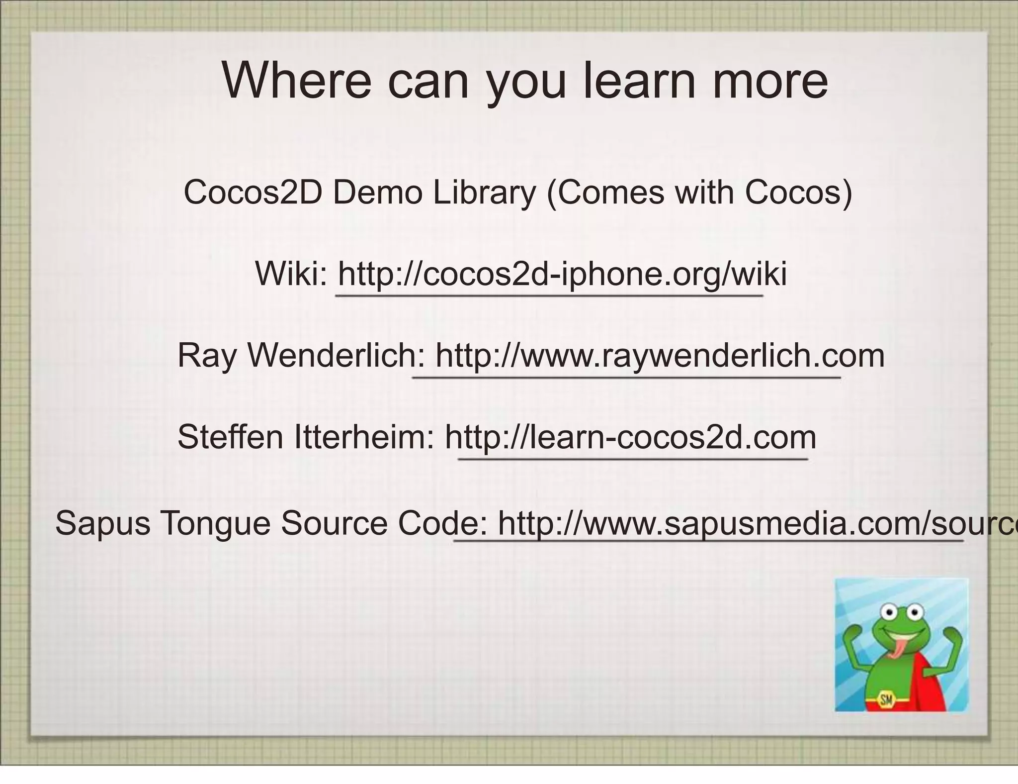 Where can you learn more

       Cocos2D Demo Library (Comes with Cocos)

            Wiki: http://cocos2d-iphone.org/wiki

       Ray Wenderlich: http://www.raywenderlich.com

       Steffen Itterheim: http://learn-cocos2d.com

Sapus Tongue Source Code: http://www.sapusmedia.com/source
 