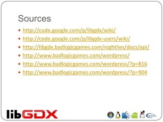 Sources
 http://code.google.com/p/libgdx/wiki/
 http://code.google.com/p/libgdx-users/wiki/
 http://libgdx.badlogicgames.com/nightlies/docs/api/
 http://www.badlogicgames.com/wordpress/
 http://www.badlogicgames.com/wordpress/?p=816
 http://www.badlogicgames.com/wordpress/?p=904
 