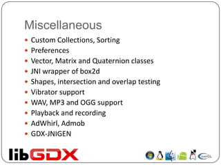 Miscellaneous
 Custom Collections, Sorting
 Preferences
 Vector, Matrix and Quaternion classes
 JNI wrapper of box2d
 Shapes, intersection and overlap testing
 Vibrator support
 WAV, MP3 and OGG support
 Playback and recording
 AdWhirl, Admob
 GDX-JNIGEN
 