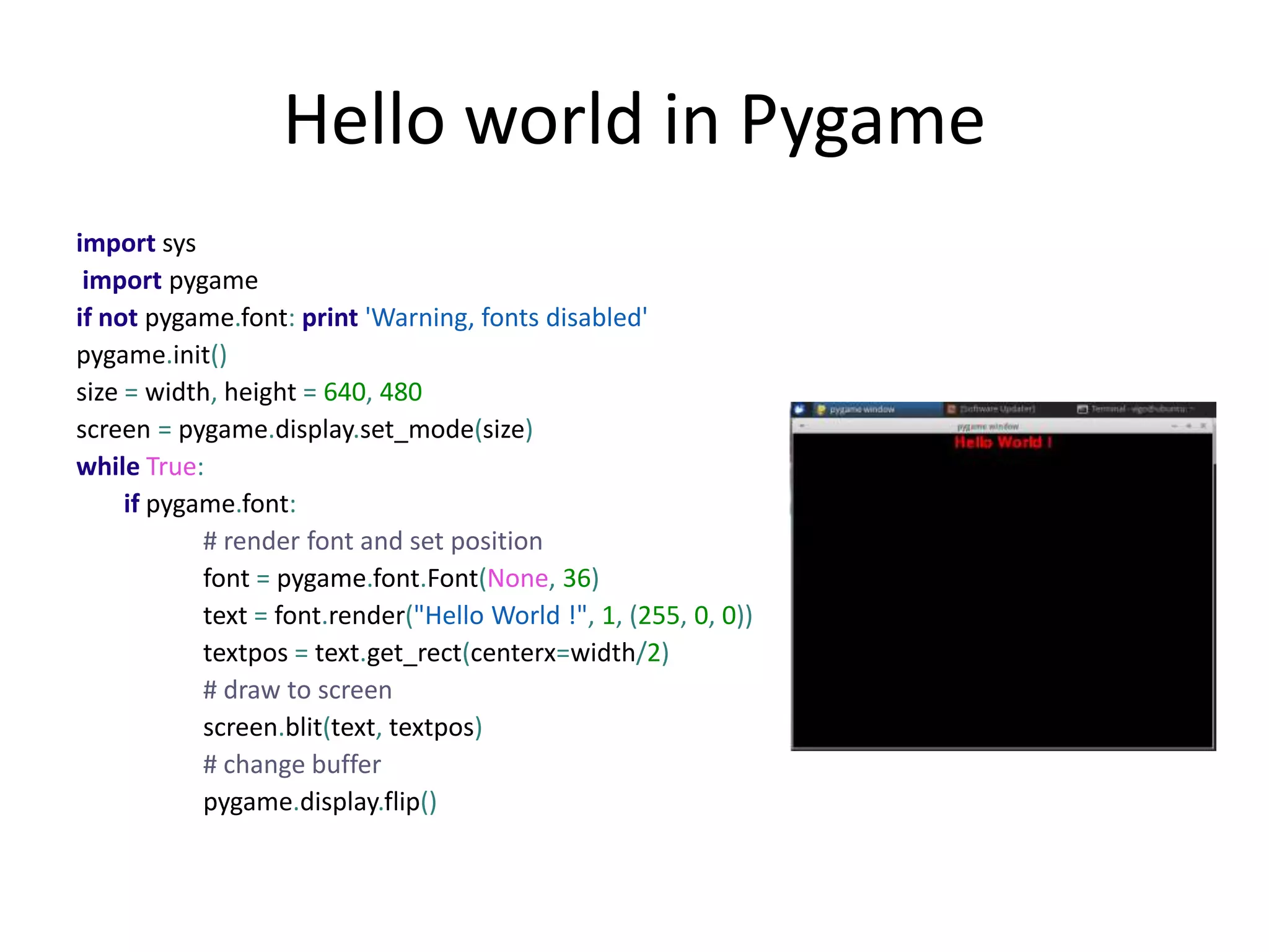 Hello world in Pygame
import sys
import pygame
if not pygame.font: print 'Warning, fonts disabled'
pygame.init()
size = width, height = 640, 480
screen = pygame.display.set_mode(size)
while True:
if pygame.font:
# render font and set position
font = pygame.font.Font(None, 36)
text = font.render("Hello World !", 1, (255, 0, 0))
textpos = text.get_rect(centerx=width/2)
# draw to screen
screen.blit(text, textpos)
# change buffer
pygame.display.flip()
 