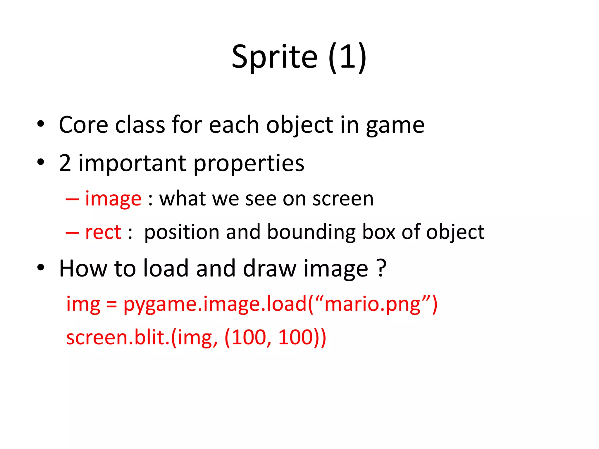 Sprite (1)
• Core class for each object in game
• 2 important properties
– image : what we see on screen
– rect : position and bounding box of object
• How to load and draw image ?
img = pygame.image.load(“mario.png”)
screen.blit.(img, (100, 100))
 