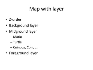 Map with layer
• Z-order
• Background layer
• Midground layer
– Mario
– Turtle
– Coinbox, Coin, ….
• Foreground layer
 