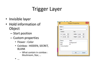 Trigger Layer
• Invisible layer
• Hold information of
Object
– Start position
– Custom properties
• Flower : Color
• Coinbox: HIDDEN, SECRET,
BLANK
– What contain in coinbox :
Mushroom, Star, …
• …
 