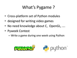 What’s Pygame ?
• Cross-platform set of Python modules
• designed for writing video games
• No need knowledge about C, OpenGL, ….
• Pyweek Contest
– Write a game during one week using Python
 