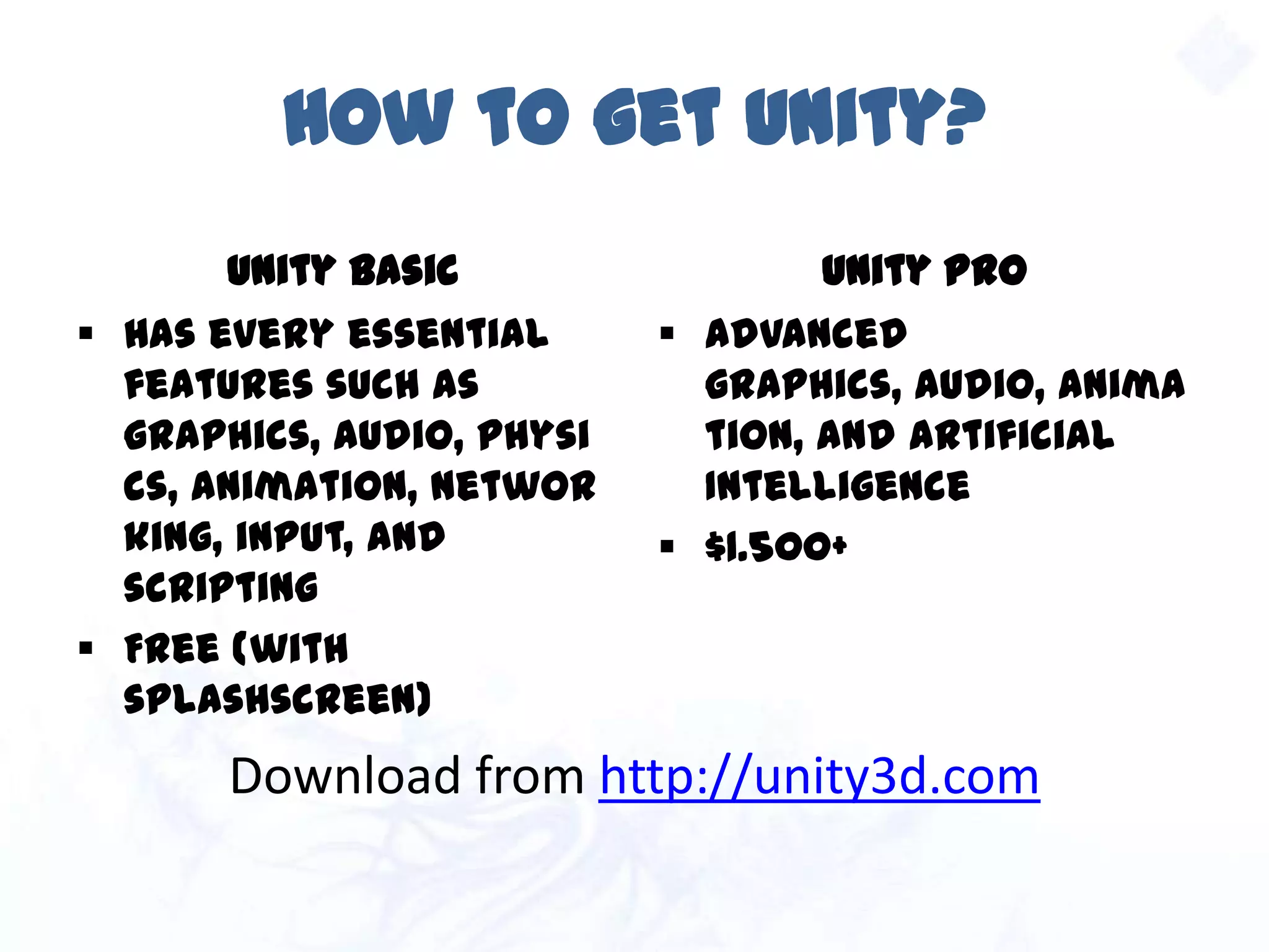 How to get Unity?
Unity Basic
 Has every essential
features such as
graphics, audio, physics,
animation, networking,
input, and scripting
 Free (with splashscreen)
Unity Pro
 Advanced graphics,
audio, animation, and
artificial Intelligence
 $1.500+
Download from http://unity3d.com
 