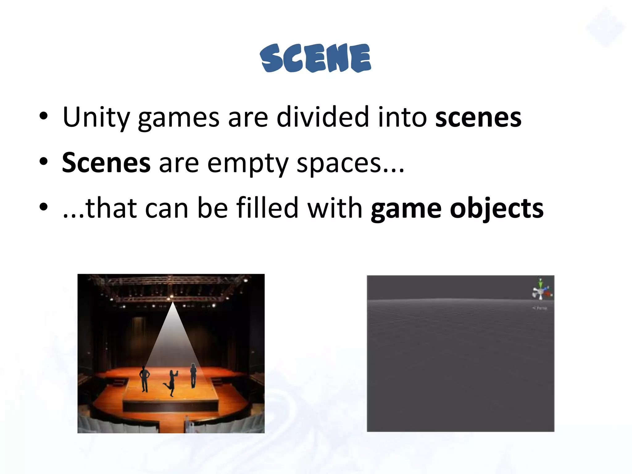 Scene
• Unity games are divided into scenes
• Scenes are empty spaces...
• ...that can be filled with game objects
 