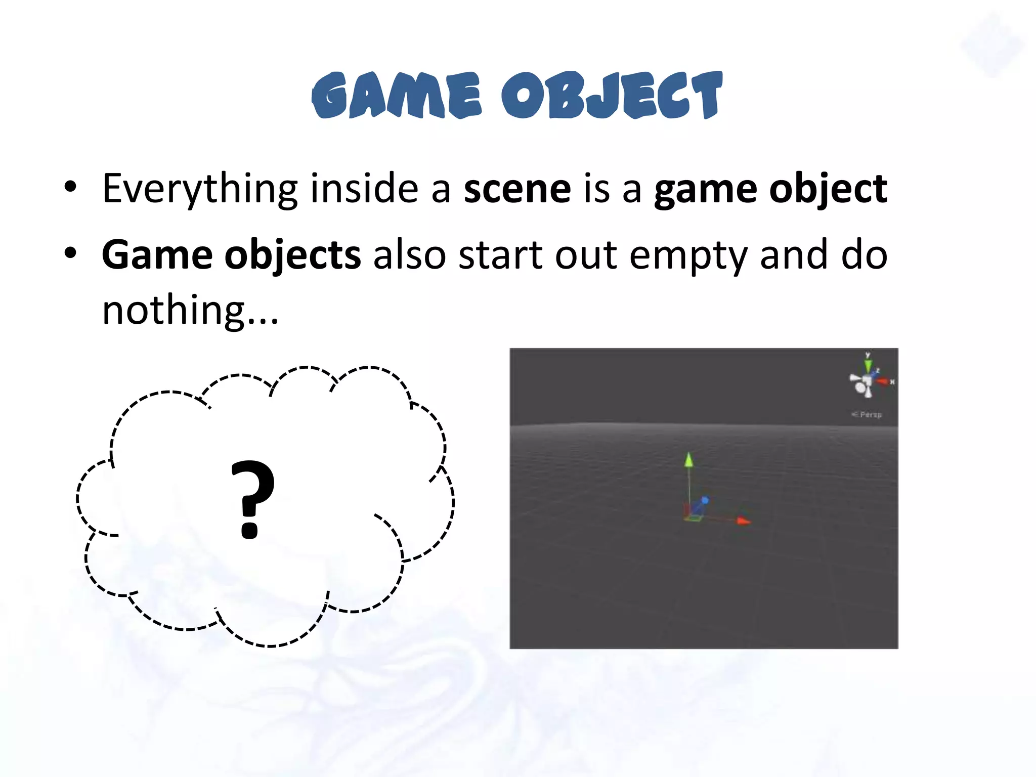 Game Object
• Everything inside a scene is a game object
• Game objects also start out empty and do
nothing...
?
 