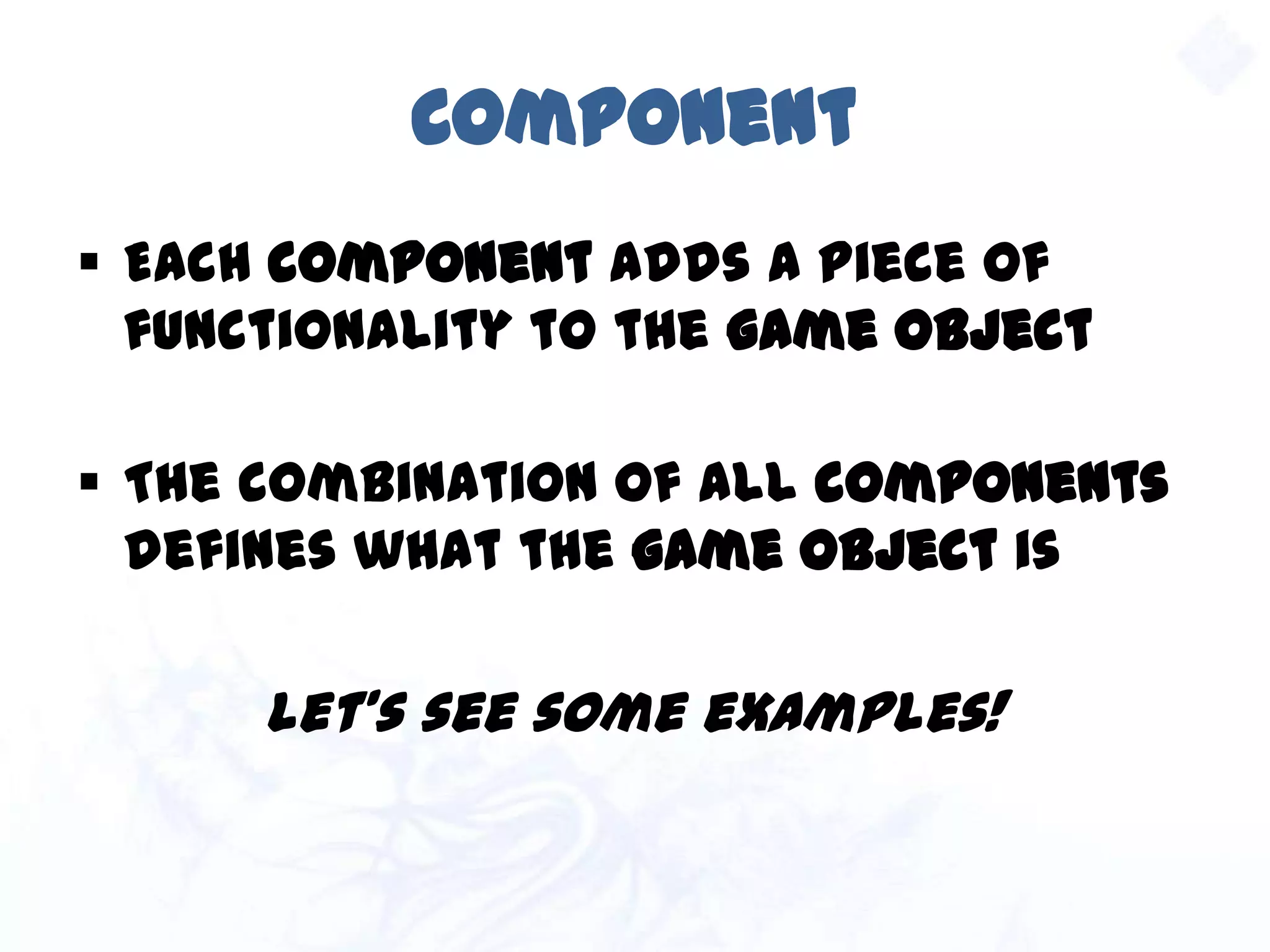 Component
 Each component adds a piece of
functionality to the game object
 The combination of all components
defines what the game object is
Let’s see some examples!
 