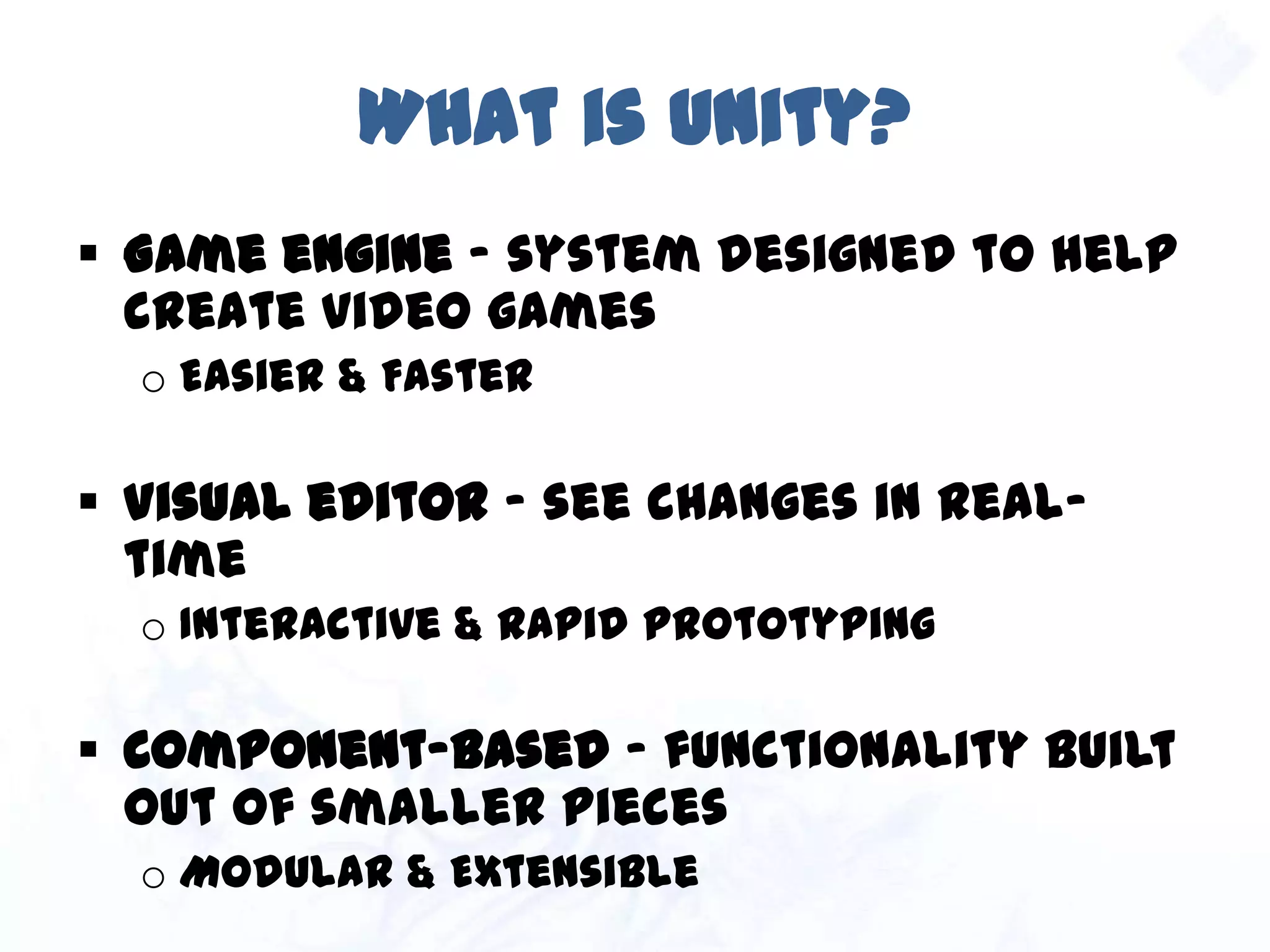 What is Unity?
 Game engine – system designed to help
create video games
o Easier & Faster
 Visual editor – see changes in real-time
o Interactive & Rapid prototyping
 Component-based – functionality built out of
smaller pieces
o Modular & Extensible
 