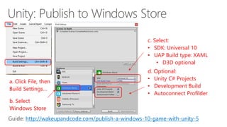 a. Click File, then
Build Settings…
b. Select
Windows Store
c. Select:
• SDK: Universal 10
• UAP Build type: XAML
• D3D optional
d. Optional:
• Unity C# Projects
• Development Build
• Autoconnect Profilder
http://wakeupandcode.com/publish-a-windows-10-game-with-unity-5
 