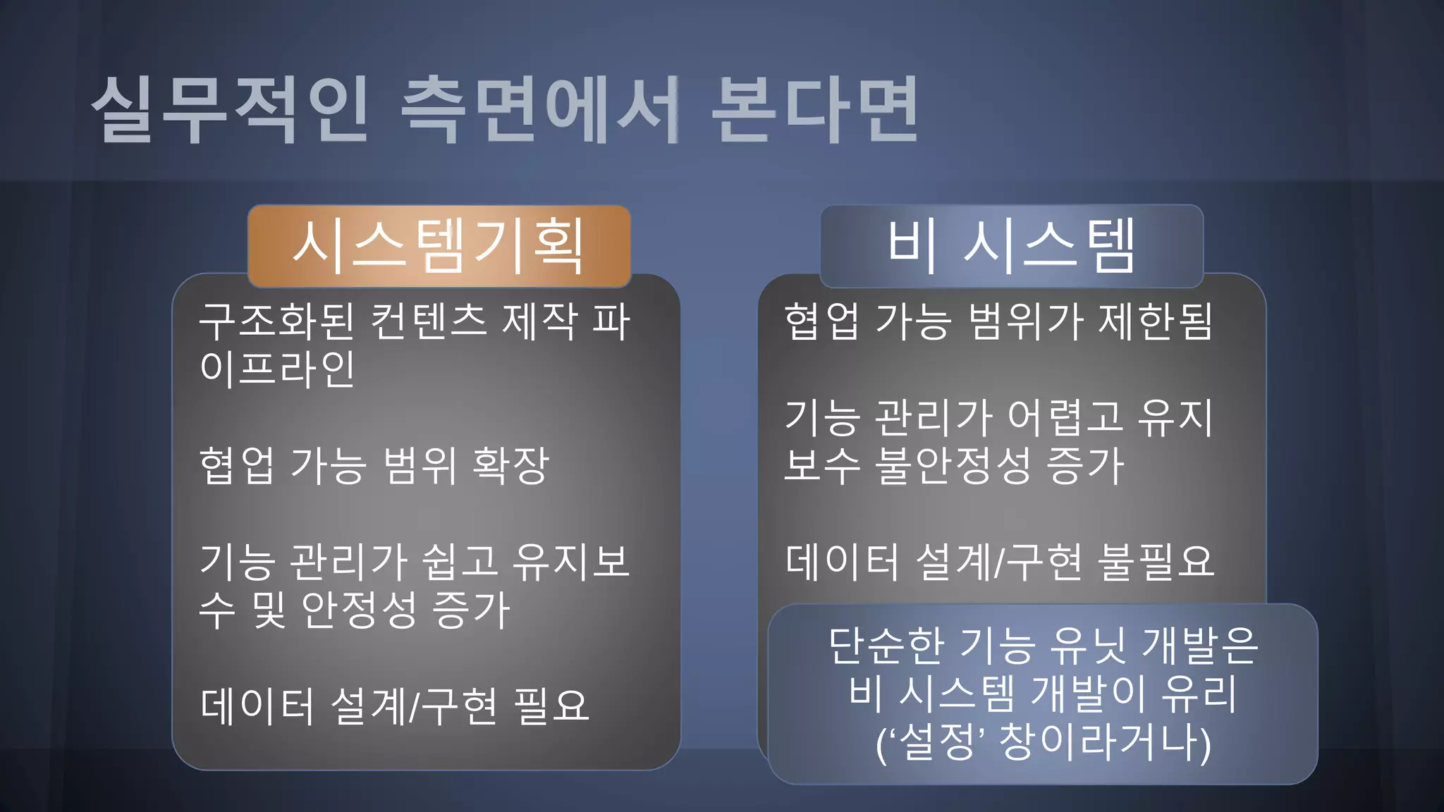 협업 가능 범위가 제한됨
기능 관리가 어렵고 유지
보수 불안정성 증가
데이터 설계/구현 불필요
구조화된 컨텐츠 제작 파
이프라인
협업 가능 범위 확장
기능 관리가 쉽고 유지보
수 및 안정성 증가
데이터 설계/구현 필요
단순한 기능 유닛 개발은
비 시스템 개발이 유리
(‘설정’ 창이라거나)
실무적인 측면에서 본다면
시스템기획 비 시스템
 