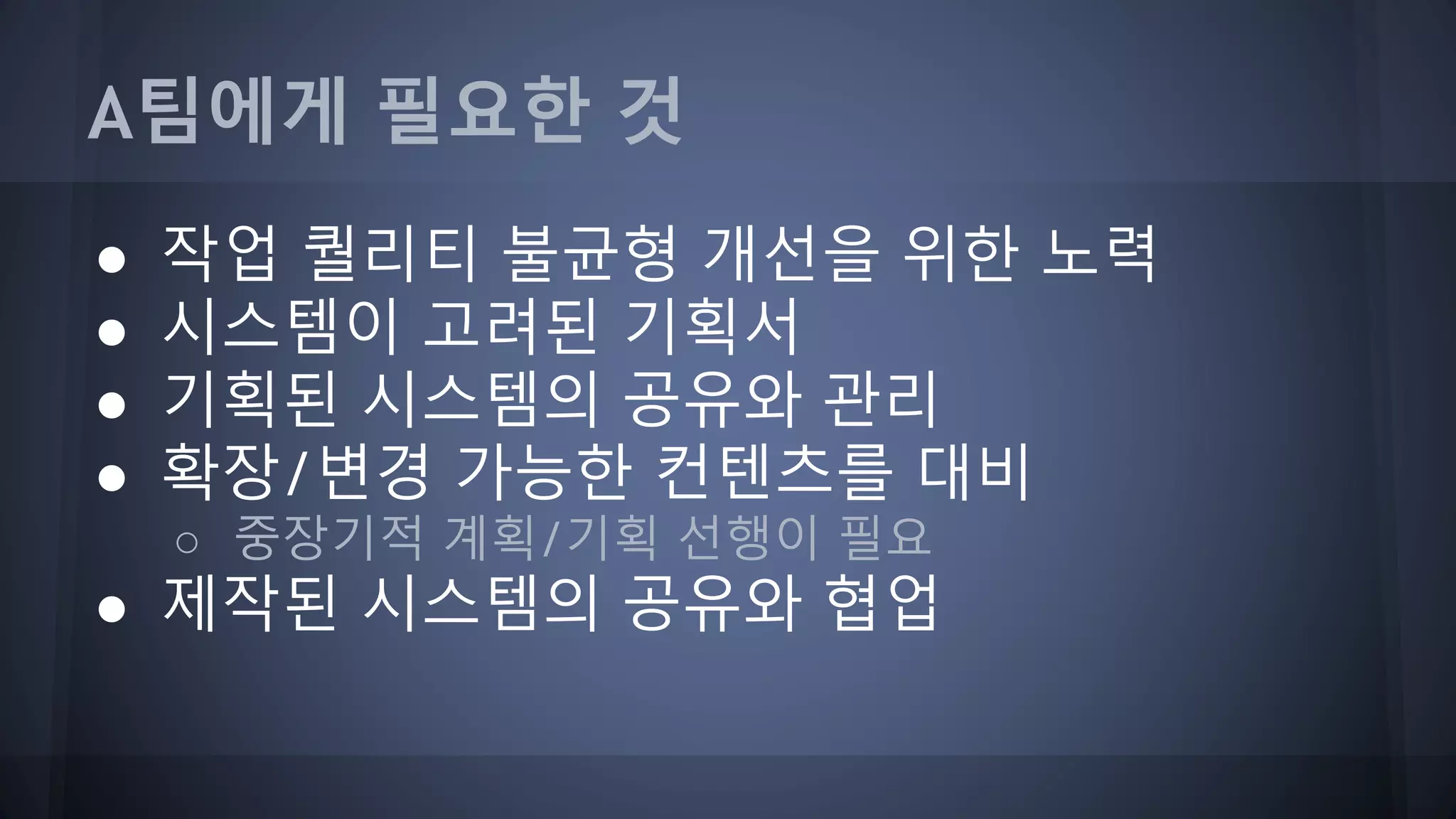 A팀에게 필요한 것
● 작업 퀄리티 불균형 개선을 위한 노력
● 시스템이 고려된 기획서
● 기획된 시스템의 공유와 관리
● 확장/변경 가능한 컨텐츠를 대비
○ 중장기적 계획/기획 선행이 필요
● 제작된 시스템의 공유와 협업
 