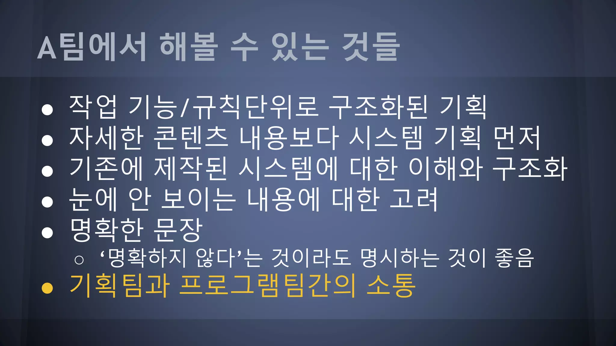 A팀에서 해볼 수 있는 것들
● 작업 기능/규칙단위로 구조화된 기획
● 자세한 콘텐츠 내용보다 시스템 기획 먼저
● 기존에 제작된 시스템에 대한 이해와 구조화
● 눈에 안 보이는 내용에 대한 고려
● 명확한 문장
○ ‘명확하지 않다’는 것이라도 명시하는 것이 좋음
● 기획팀과 프로그램팀간의 소통
 