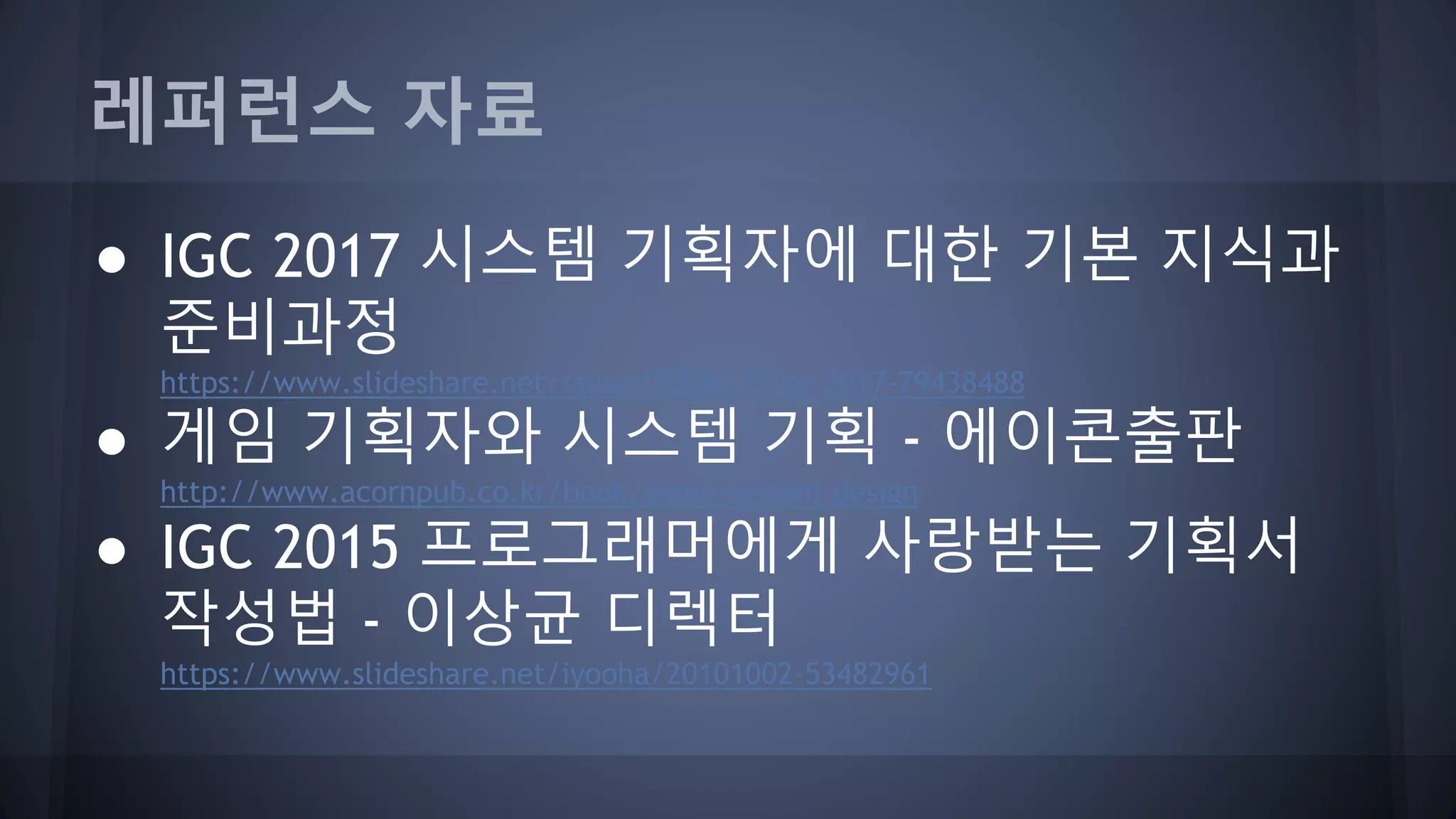 레퍼런스 자료
● IGC 2017 시스템 기획자에 대한 기본 지식과
준비과정
https://www.slideshare.net/ssuser052dd11/igc-2017-79438488
● 게임 기획자와 시스템 기획 - 에이콘출판
http://www.acornpub.co.kr/book/game-system-design
● IGC 2015 프로그래머에게 사랑받는 기획서
작성법 - 이상균 디렉터
https://www.slideshare.net/iyooha/20101002-53482961
 