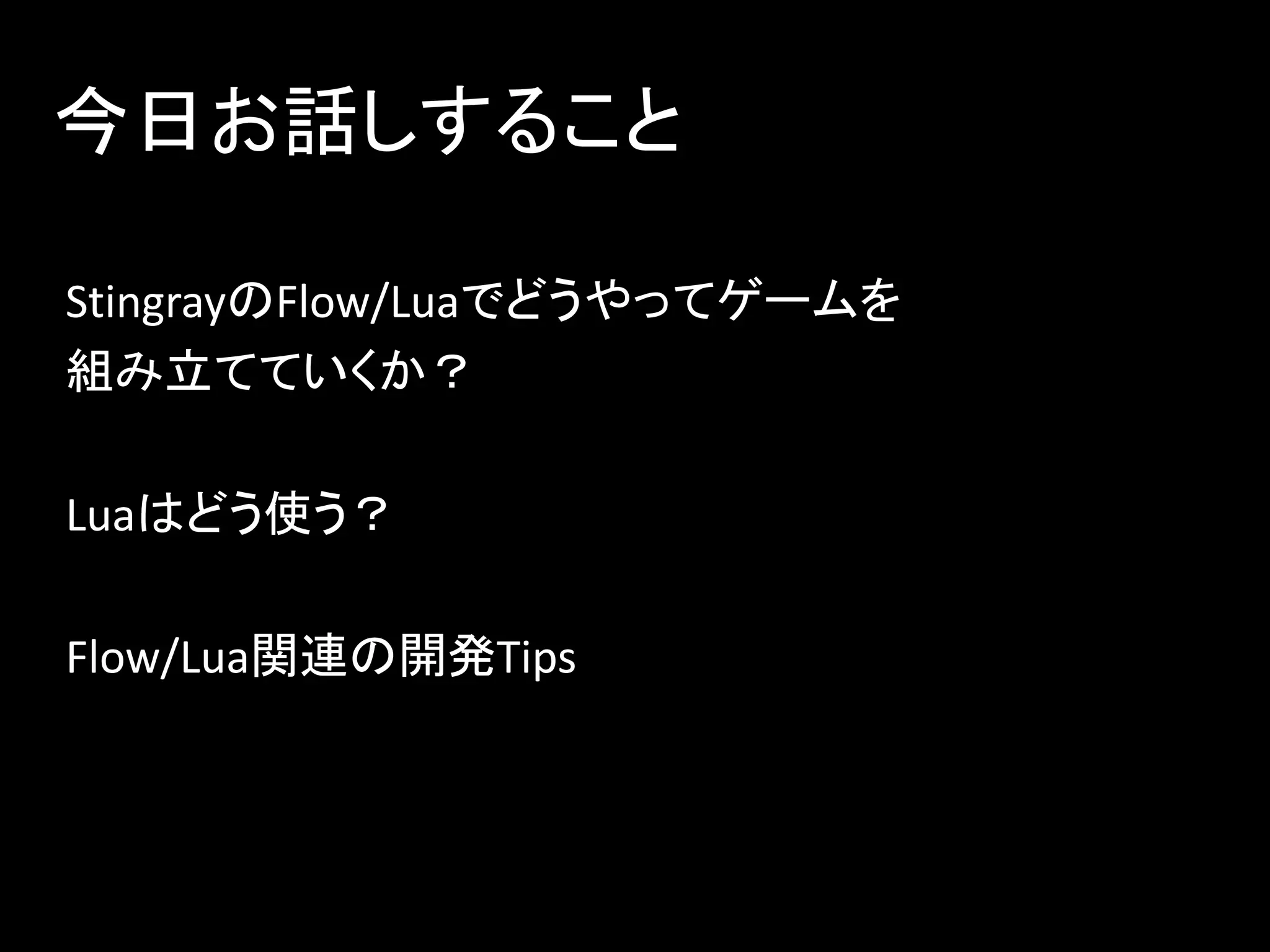 今日お話しすること
StingrayのFlow/Luaでどうやってゲームを
組み立てていくか？
Luaはどう使う？
Flow/Lua関連の開発Tips
 