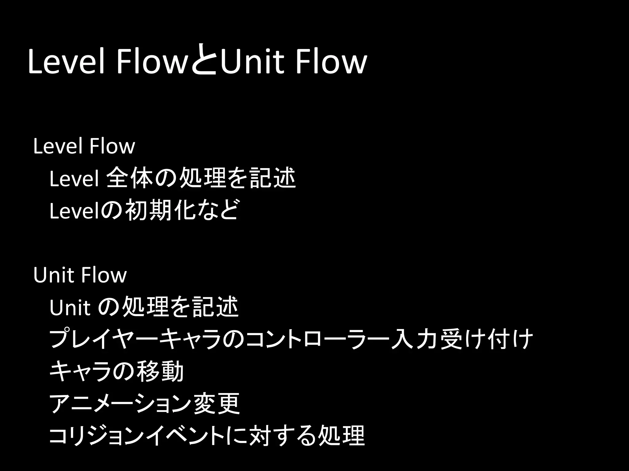 Level FlowとUnit Flow
Level Flow
Level 全体の処理を記述
Levelの初期化など
Unit Flow
Unit の処理を記述
プレイヤーキャラのコントローラー入力受け付け
キャラの移動
アニメーション変更
コリジョンイベントに対する処理
 