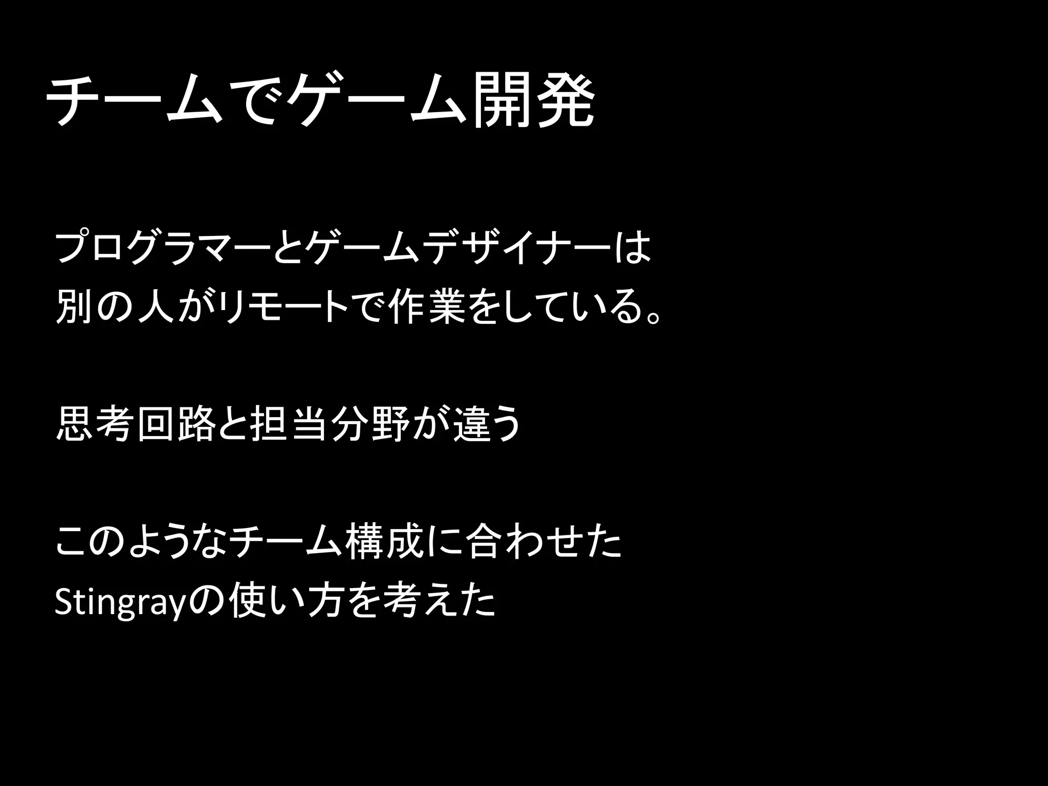 チームでゲーム開発
プログラマーとゲームデザイナーは
別の人がリモートで作業をしている。
思考回路と担当分野が違う
このようなチーム構成に合わせた
Stingrayの使い方を考えた
 