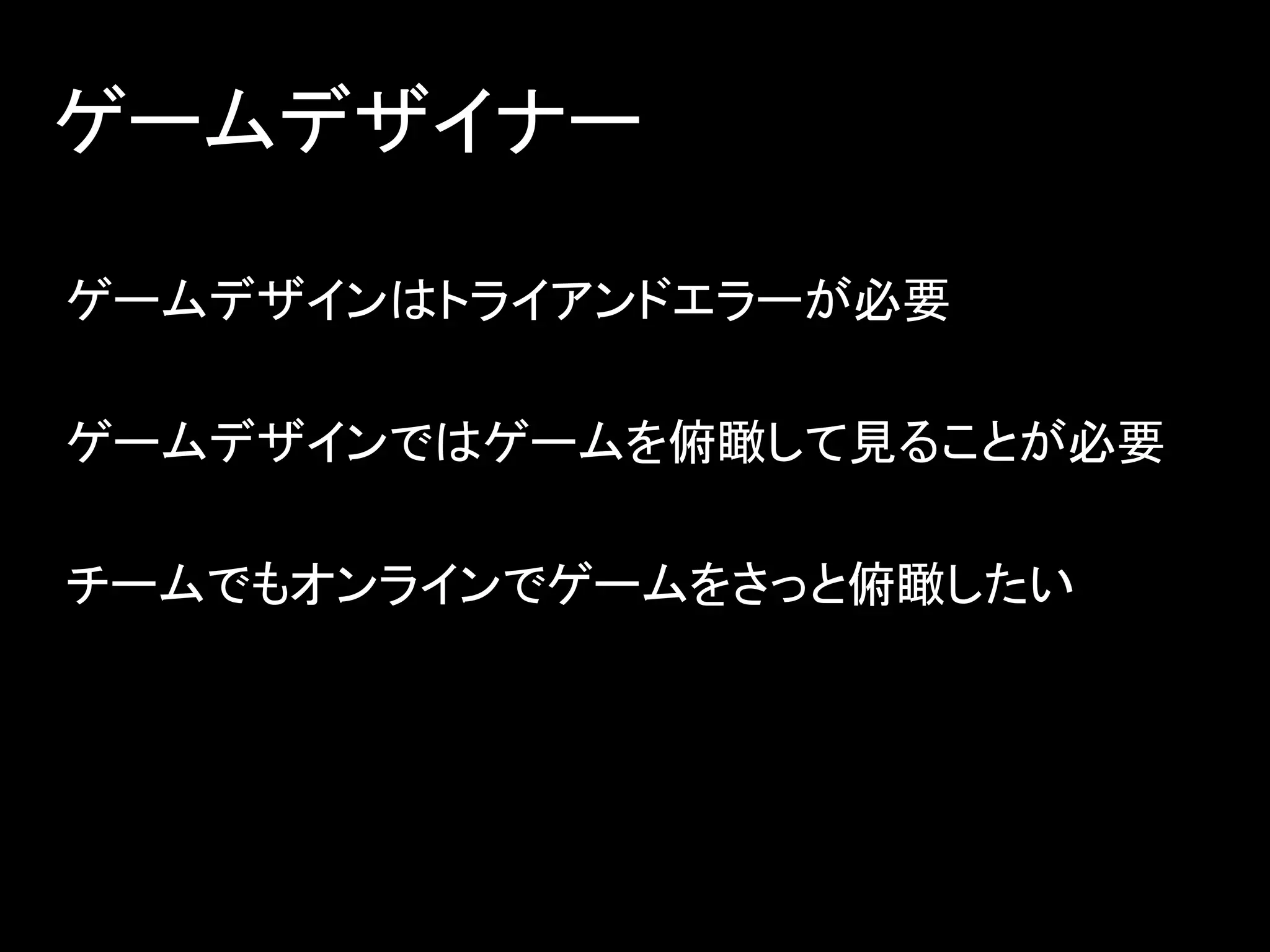 ゲームデザイナー
ゲームデザインはトライアンドエラーが必要
ゲームデザインではゲームを俯瞰して見ることが必要
チームでもオンラインでゲームをさっと俯瞰したい
 