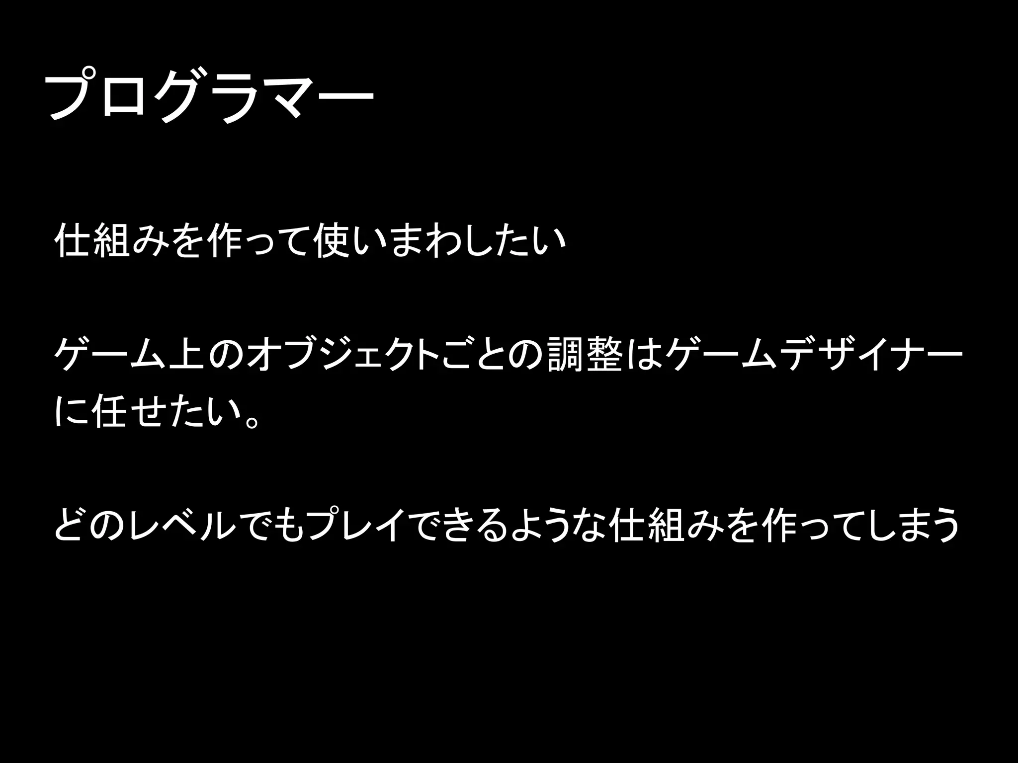 プログラマー
仕組みを作って使いまわしたい
ゲーム上のオブジェクトごとの調整はゲームデザイナー
に任せたい。
どのレベルでもプレイできるような仕組みを作ってしまう
 