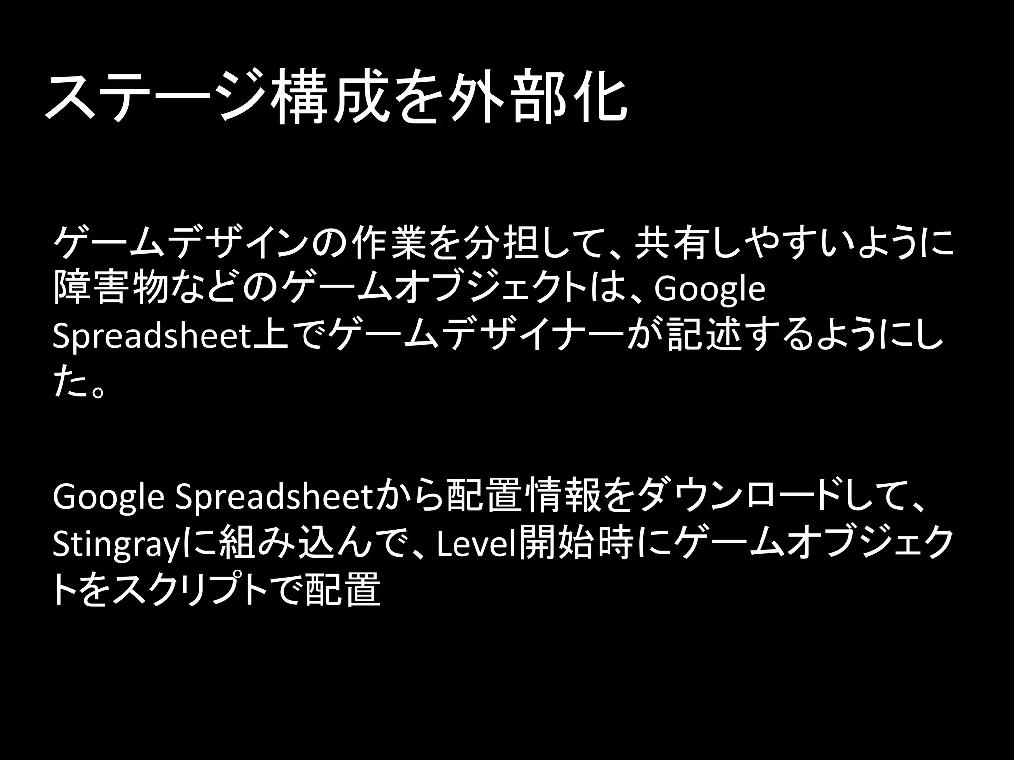 ステージ構成を外部化
ゲームデザインの作業を分担して、共有しやすいように
障害物などのゲームオブジェクトは、Google
Spreadsheet上でゲームデザイナーが記述するようにし
た。
Google Spreadsheetから配置情報をダウンロードして、
Stingrayに組み込んで、Level開始時にゲームオブジェク
トをスクリプトで配置
 