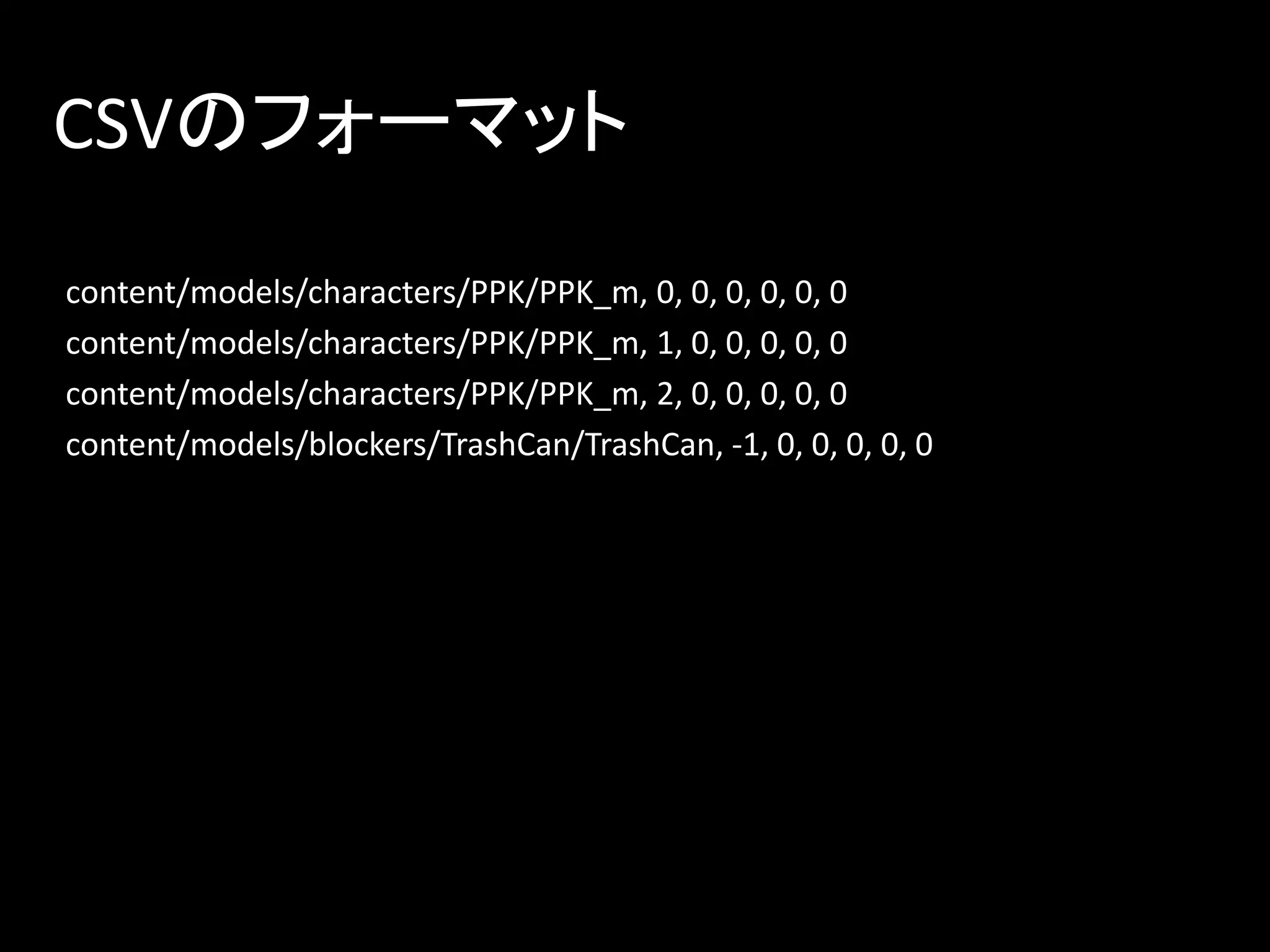 CSVのフォーマット
content/models/characters/PPK/PPK_m, 0, 0, 0, 0, 0, 0
content/models/characters/PPK/PPK_m, 1, 0, 0, 0, 0, 0
content/models/characters/PPK/PPK_m, 2, 0, 0, 0, 0, 0
content/models/blockers/TrashCan/TrashCan, -1, 0, 0, 0, 0, 0
 
