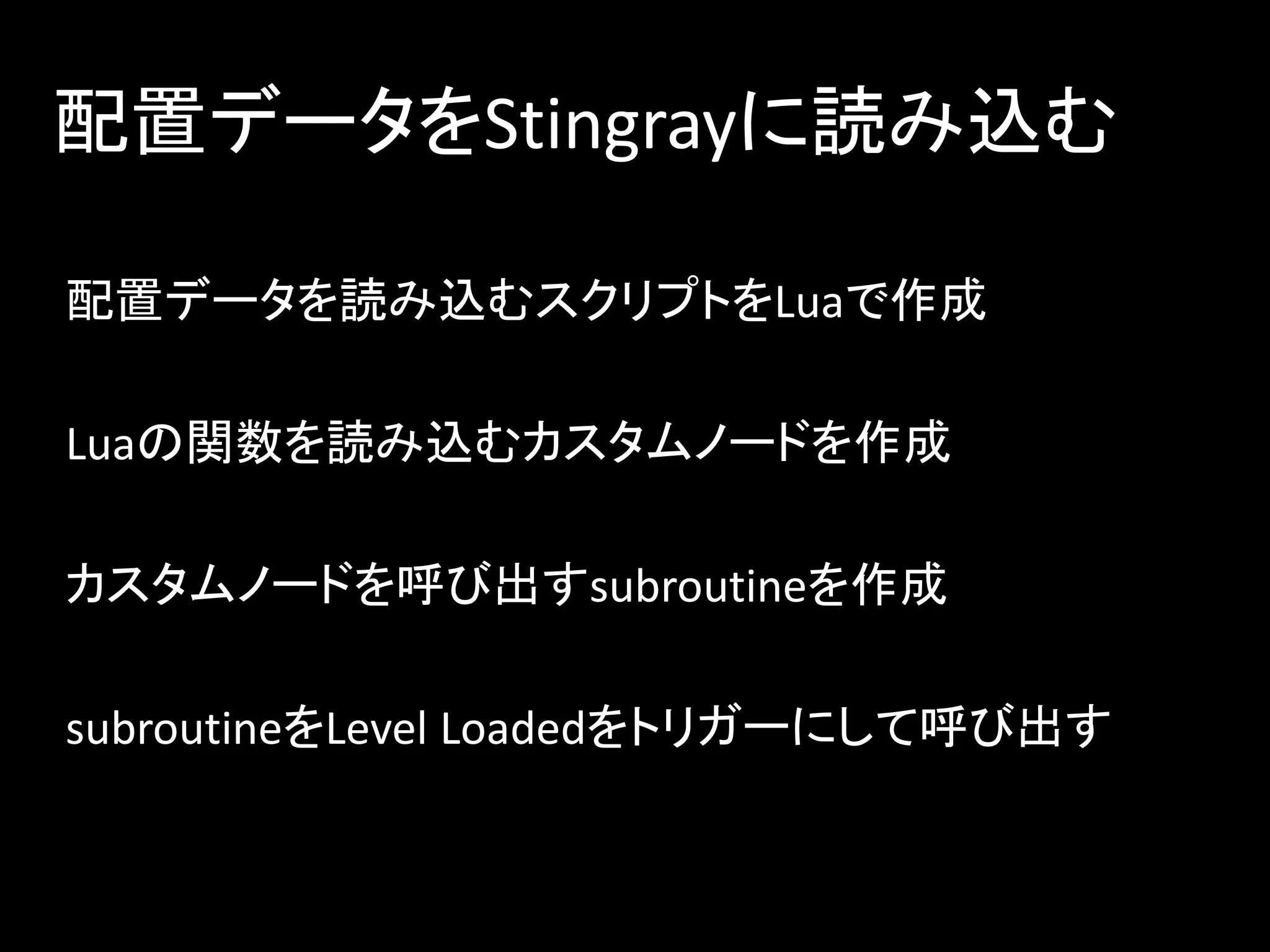 配置データをStingrayに読み込む
配置データを読み込むスクリプトをLuaで作成
Luaの関数を読み込むカスタムノードを作成
カスタムノードを呼び出すsubroutineを作成
subroutineをLevel Loadedをトリガーにして呼び出す
 