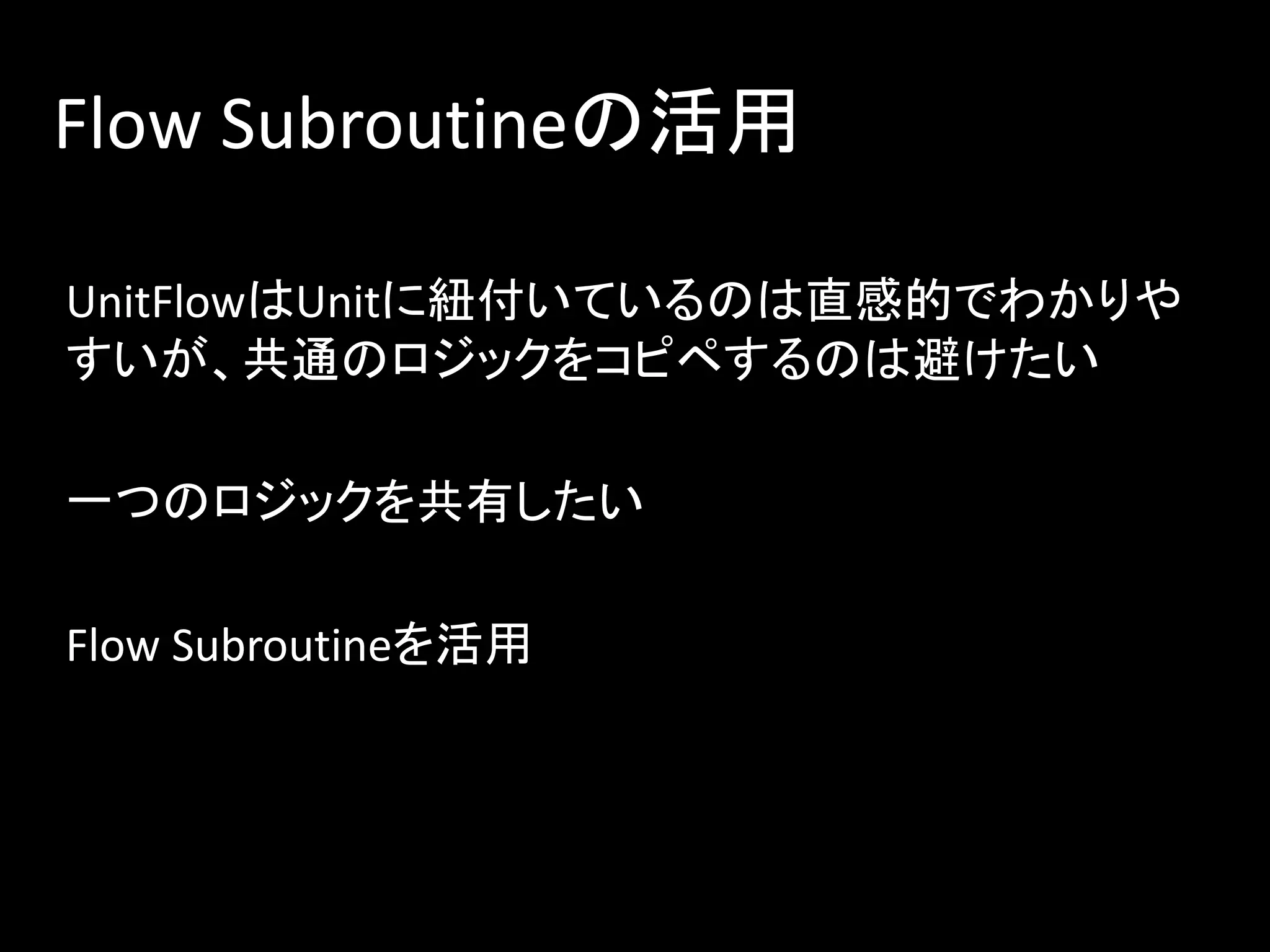 Flow Subroutineの活用
UnitFlowはUnitに紐付いているのは直感的でわかりや
すいが、共通のロジックをコピペするのは避けたい
一つのロジックを共有したい
Flow Subroutineを活用
 