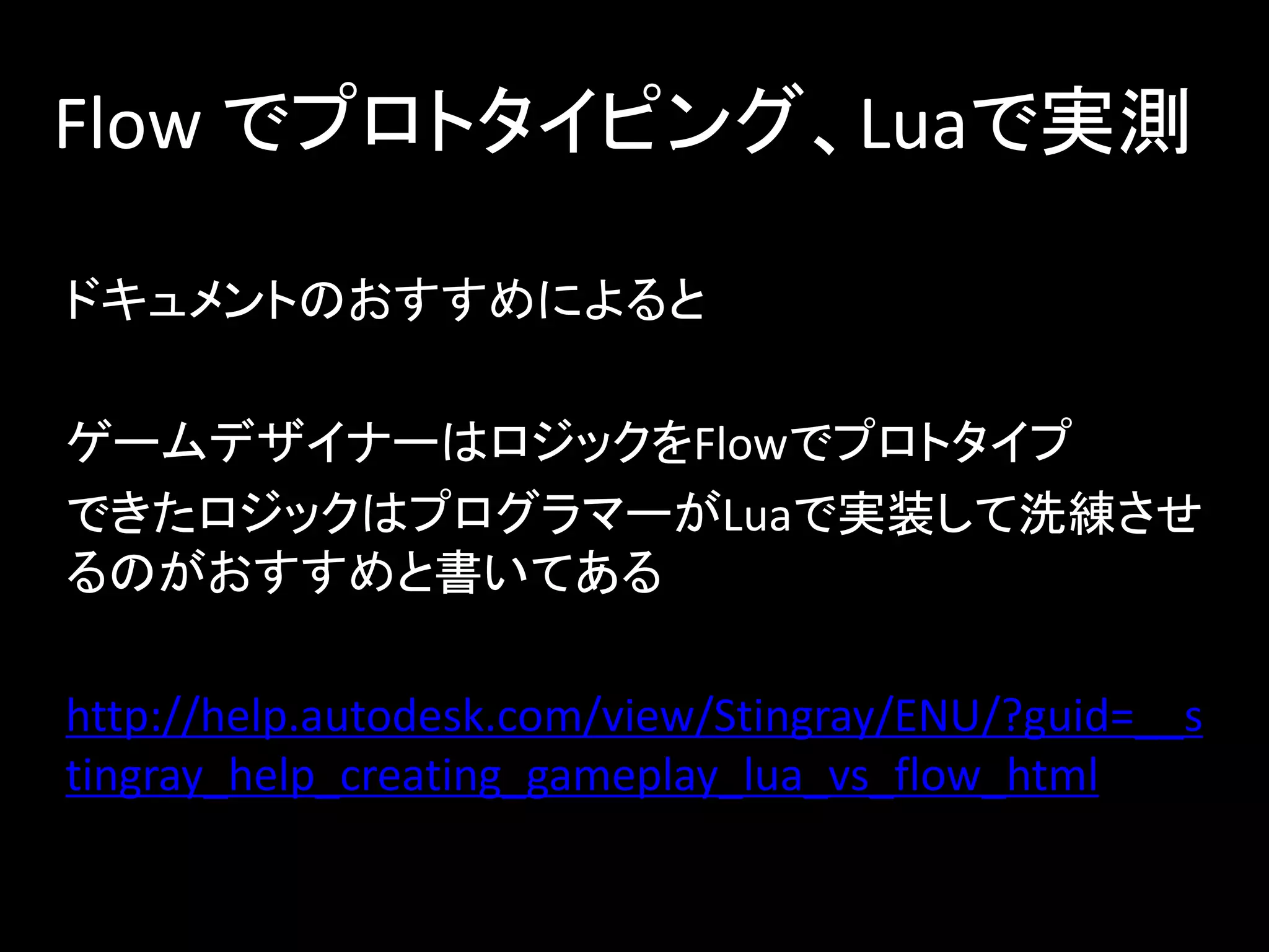 Flow でプロトタイピング、Luaで実測
ドキュメントのおすすめによると
ゲームデザイナーはロジックをFlowでプロトタイプ
できたロジックはプログラマーがLuaで実装して洗練させ
るのがおすすめと書いてある
http://help.autodesk.com/view/Stingray/ENU/?guid=__s
tingray_help_creating_gameplay_lua_vs_flow_html
 