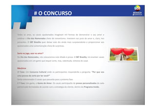 # O CONCURSO
Todos os anos, os casais apaixonados imaginam mil formas de demonstrar o seu amor e
celebrar o Dia dos Namorados cheio de romantismo. Investem nas juras de amor e, claro, nos
presentes. O SBT Brasilia quer deixar este dia ainda mais surpreendente e proporcionar aos
apaixonados uma comemoração cheia de surpresas.
Sorte no jogo, azar no amor?
No Dia dos Namorados, nós colocaremos este ditado à prova. O SBT Brasilia, irá envolver casais
apaixonados em um game que requer sorte, mas, sobretudo, sintonia do casal.
Mecânica
1ª Fase: Um Concurso Cultural onde os participantes responderão a pergunta: “Por que sou
uma pessoa de sorte por ter você?”
Serão selecionados 3 casais que passarão para a próxima fase.
2 ª Fase: Um game, o Game do Amor. Os casais participarão de provas personalizadas de cada
patrocinado formatadas de acordo com a estratégia do cliente, dentro do Programa Inside.
 
