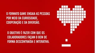 O FORMATO GAME ENGAJA AS PESSOAS
POR MEIO DA CURIOSIDADE,
COOPERAÇÃO E DA DIVERSÃO.
O OBJETIVO É FAZER COM QUE OS
COLABORADORES FAÇAM O BEM DE
FORMA DESCONTRAÍDA E INTERATIVA.
 