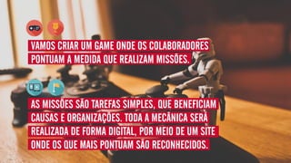 VAMOS CRIAR UM GAME ONDE OS COLABORADORES
PONTUAM A MEDIDA QUE REALIZAM MISSÕES.
AS MISSÕES SÃO TAREFAS SIMPLES, QUE BENEFICIAM
CAUSAS E ORGANIZAÇÕES. TODA A MECÂNICA SERÁ
REALIZADA DE FORMA DIGITAL, POR MEIO DE UM SITE
ONDE OS QUE MAIS PONTUAM SÃO RECONHECIDOS.
 