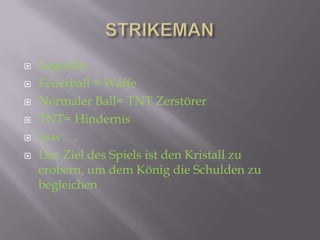    Legende:
   Feuerball = Waffe
   Normaler Ball= TNT Zerstörer
   TNT= Hindernis
   usw….
   Das Ziel des Spiels ist den Kristall zu
    erobern, um dem König die Schulden zu
    begleichen
 